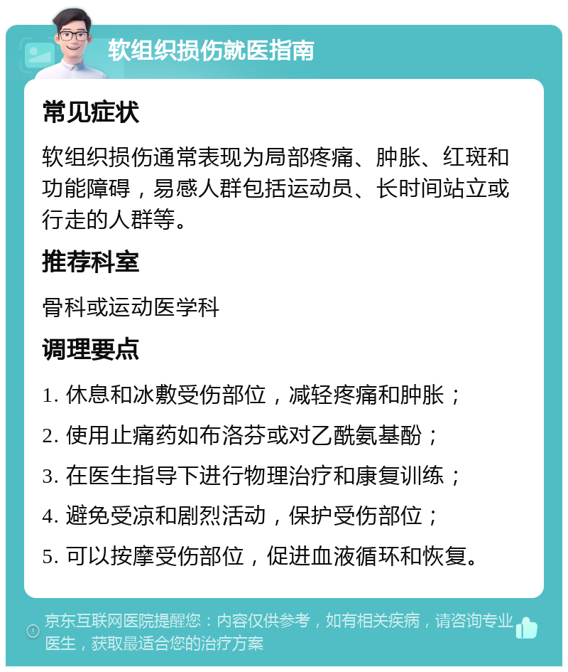 软组织损伤就医指南 常见症状 软组织损伤通常表现为局部疼痛、肿胀、红斑和功能障碍，易感人群包括运动员、长时间站立或行走的人群等。 推荐科室 骨科或运动医学科 调理要点 1. 休息和冰敷受伤部位，减轻疼痛和肿胀； 2. 使用止痛药如布洛芬或对乙酰氨基酚； 3. 在医生指导下进行物理治疗和康复训练； 4. 避免受凉和剧烈活动，保护受伤部位； 5. 可以按摩受伤部位，促进血液循环和恢复。