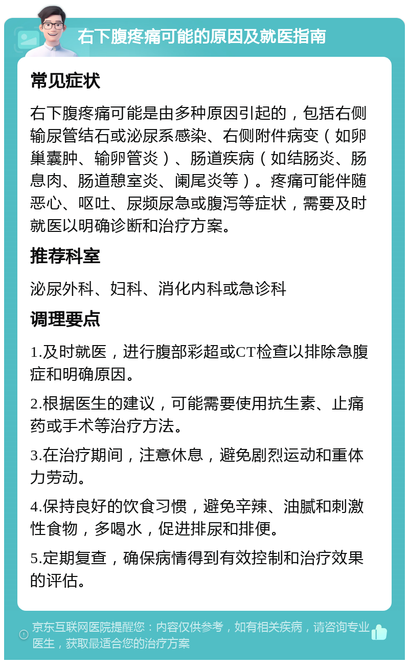 右下腹疼痛可能的原因及就医指南 常见症状 右下腹疼痛可能是由多种原因引起的，包括右侧输尿管结石或泌尿系感染、右侧附件病变（如卵巢囊肿、输卵管炎）、肠道疾病（如结肠炎、肠息肉、肠道憩室炎、阑尾炎等）。疼痛可能伴随恶心、呕吐、尿频尿急或腹泻等症状，需要及时就医以明确诊断和治疗方案。 推荐科室 泌尿外科、妇科、消化内科或急诊科 调理要点 1.及时就医，进行腹部彩超或CT检查以排除急腹症和明确原因。 2.根据医生的建议，可能需要使用抗生素、止痛药或手术等治疗方法。 3.在治疗期间，注意休息，避免剧烈运动和重体力劳动。 4.保持良好的饮食习惯，避免辛辣、油腻和刺激性食物，多喝水，促进排尿和排便。 5.定期复查，确保病情得到有效控制和治疗效果的评估。