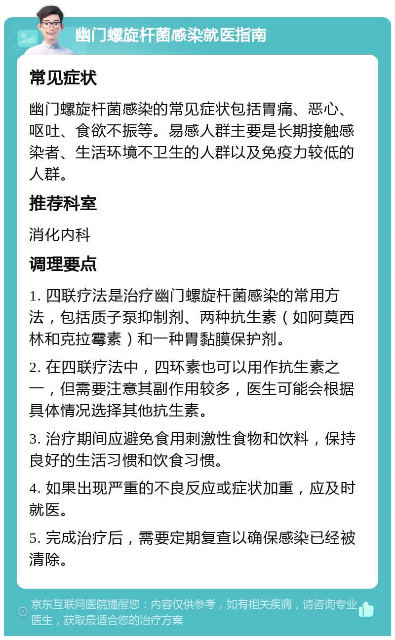 幽门螺旋杆菌感染就医指南 常见症状 幽门螺旋杆菌感染的常见症状包括胃痛、恶心、呕吐、食欲不振等。易感人群主要是长期接触感染者、生活环境不卫生的人群以及免疫力较低的人群。 推荐科室 消化内科 调理要点 1. 四联疗法是治疗幽门螺旋杆菌感染的常用方法，包括质子泵抑制剂、两种抗生素（如阿莫西林和克拉霉素）和一种胃黏膜保护剂。 2. 在四联疗法中，四环素也可以用作抗生素之一，但需要注意其副作用较多，医生可能会根据具体情况选择其他抗生素。 3. 治疗期间应避免食用刺激性食物和饮料，保持良好的生活习惯和饮食习惯。 4. 如果出现严重的不良反应或症状加重，应及时就医。 5. 完成治疗后，需要定期复查以确保感染已经被清除。