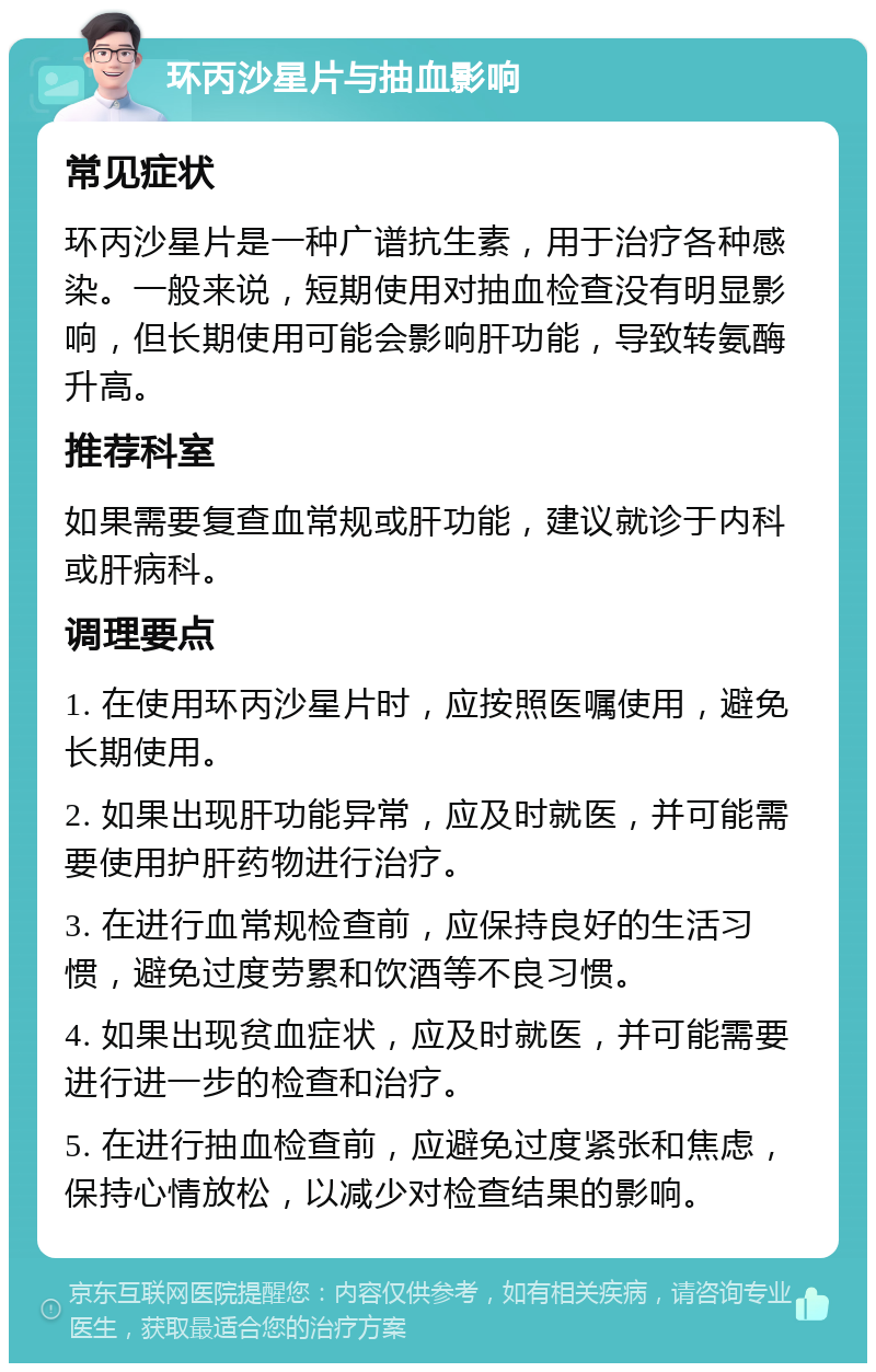 环丙沙星片与抽血影响 常见症状 环丙沙星片是一种广谱抗生素，用于治疗各种感染。一般来说，短期使用对抽血检查没有明显影响，但长期使用可能会影响肝功能，导致转氨酶升高。 推荐科室 如果需要复查血常规或肝功能，建议就诊于内科或肝病科。 调理要点 1. 在使用环丙沙星片时，应按照医嘱使用，避免长期使用。 2. 如果出现肝功能异常，应及时就医，并可能需要使用护肝药物进行治疗。 3. 在进行血常规检查前，应保持良好的生活习惯，避免过度劳累和饮酒等不良习惯。 4. 如果出现贫血症状，应及时就医，并可能需要进行进一步的检查和治疗。 5. 在进行抽血检查前，应避免过度紧张和焦虑，保持心情放松，以减少对检查结果的影响。