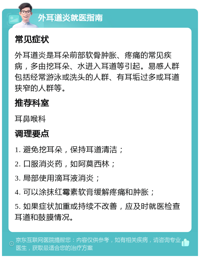 外耳道炎就医指南 常见症状 外耳道炎是耳朵前部软骨肿胀、疼痛的常见疾病，多由挖耳朵、水进入耳道等引起。易感人群包括经常游泳或洗头的人群、有耳垢过多或耳道狭窄的人群等。 推荐科室 耳鼻喉科 调理要点 1. 避免挖耳朵，保持耳道清洁； 2. 口服消炎药，如阿莫西林； 3. 局部使用滴耳液消炎； 4. 可以涂抹红霉素软膏缓解疼痛和肿胀； 5. 如果症状加重或持续不改善，应及时就医检查耳道和鼓膜情况。