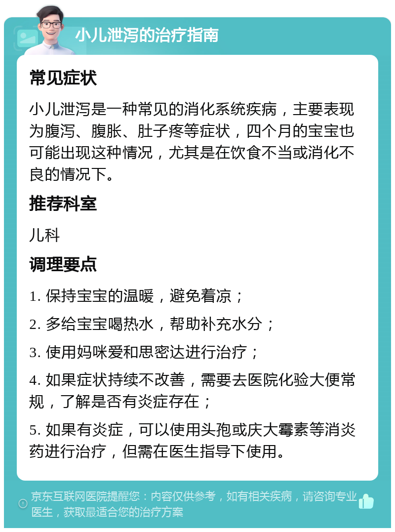 小儿泄泻的治疗指南 常见症状 小儿泄泻是一种常见的消化系统疾病，主要表现为腹泻、腹胀、肚子疼等症状，四个月的宝宝也可能出现这种情况，尤其是在饮食不当或消化不良的情况下。 推荐科室 儿科 调理要点 1. 保持宝宝的温暖，避免着凉； 2. 多给宝宝喝热水，帮助补充水分； 3. 使用妈咪爱和思密达进行治疗； 4. 如果症状持续不改善，需要去医院化验大便常规，了解是否有炎症存在； 5. 如果有炎症，可以使用头孢或庆大霉素等消炎药进行治疗，但需在医生指导下使用。