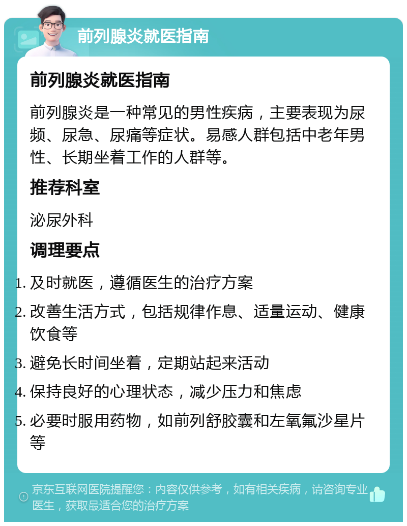 前列腺炎就医指南 前列腺炎就医指南 前列腺炎是一种常见的男性疾病，主要表现为尿频、尿急、尿痛等症状。易感人群包括中老年男性、长期坐着工作的人群等。 推荐科室 泌尿外科 调理要点 及时就医，遵循医生的治疗方案 改善生活方式，包括规律作息、适量运动、健康饮食等 避免长时间坐着，定期站起来活动 保持良好的心理状态，减少压力和焦虑 必要时服用药物，如前列舒胶囊和左氧氟沙星片等