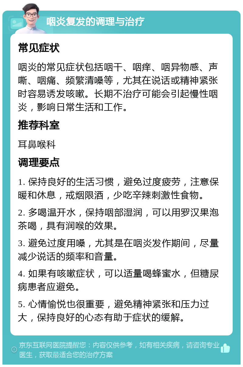 咽炎复发的调理与治疗 常见症状 咽炎的常见症状包括咽干、咽痒、咽异物感、声嘶、咽痛、频繁清嗓等，尤其在说话或精神紧张时容易诱发咳嗽。长期不治疗可能会引起慢性咽炎，影响日常生活和工作。 推荐科室 耳鼻喉科 调理要点 1. 保持良好的生活习惯，避免过度疲劳，注意保暖和休息，戒烟限酒，少吃辛辣刺激性食物。 2. 多喝温开水，保持咽部湿润，可以用罗汉果泡茶喝，具有润喉的效果。 3. 避免过度用嗓，尤其是在咽炎发作期间，尽量减少说话的频率和音量。 4. 如果有咳嗽症状，可以适量喝蜂蜜水，但糖尿病患者应避免。 5. 心情愉悦也很重要，避免精神紧张和压力过大，保持良好的心态有助于症状的缓解。