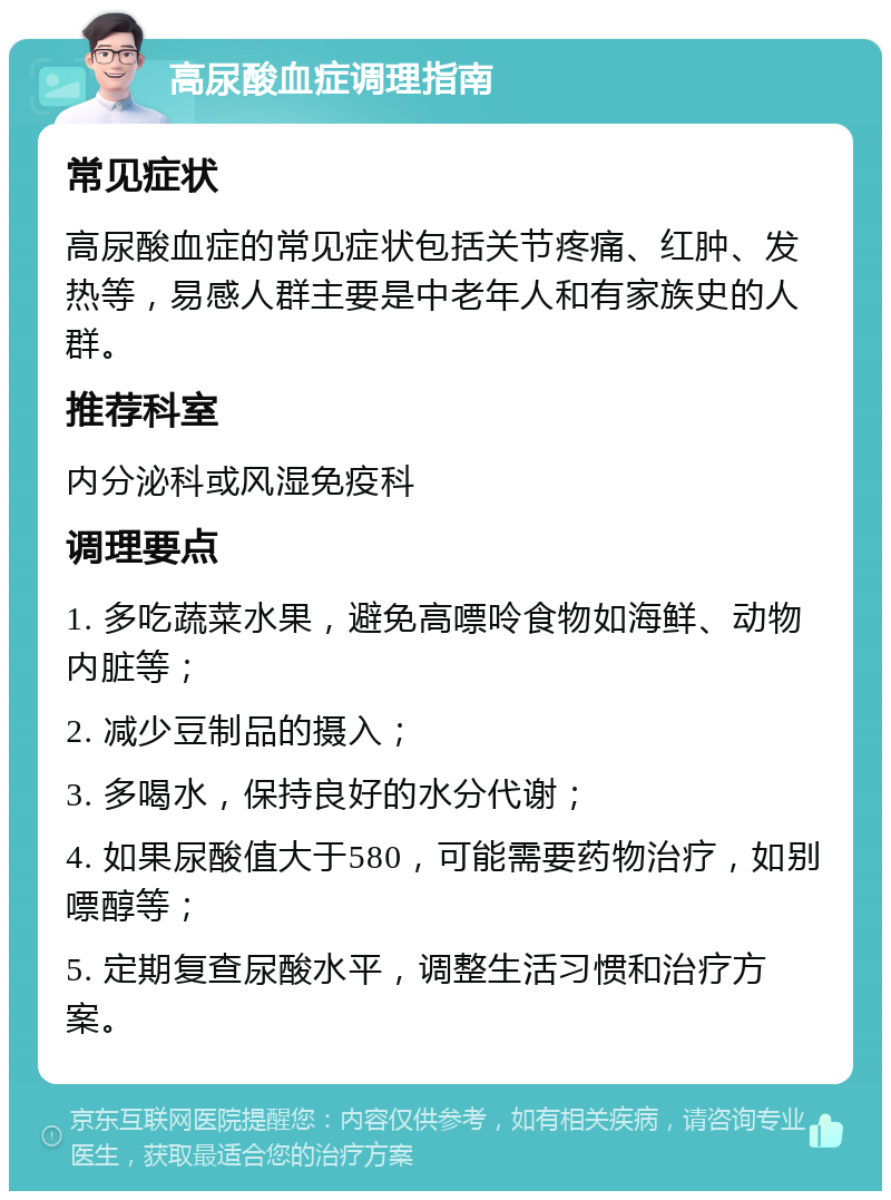 高尿酸血症调理指南 常见症状 高尿酸血症的常见症状包括关节疼痛、红肿、发热等，易感人群主要是中老年人和有家族史的人群。 推荐科室 内分泌科或风湿免疫科 调理要点 1. 多吃蔬菜水果，避免高嘌呤食物如海鲜、动物内脏等； 2. 减少豆制品的摄入； 3. 多喝水，保持良好的水分代谢； 4. 如果尿酸值大于580，可能需要药物治疗，如别嘌醇等； 5. 定期复查尿酸水平，调整生活习惯和治疗方案。