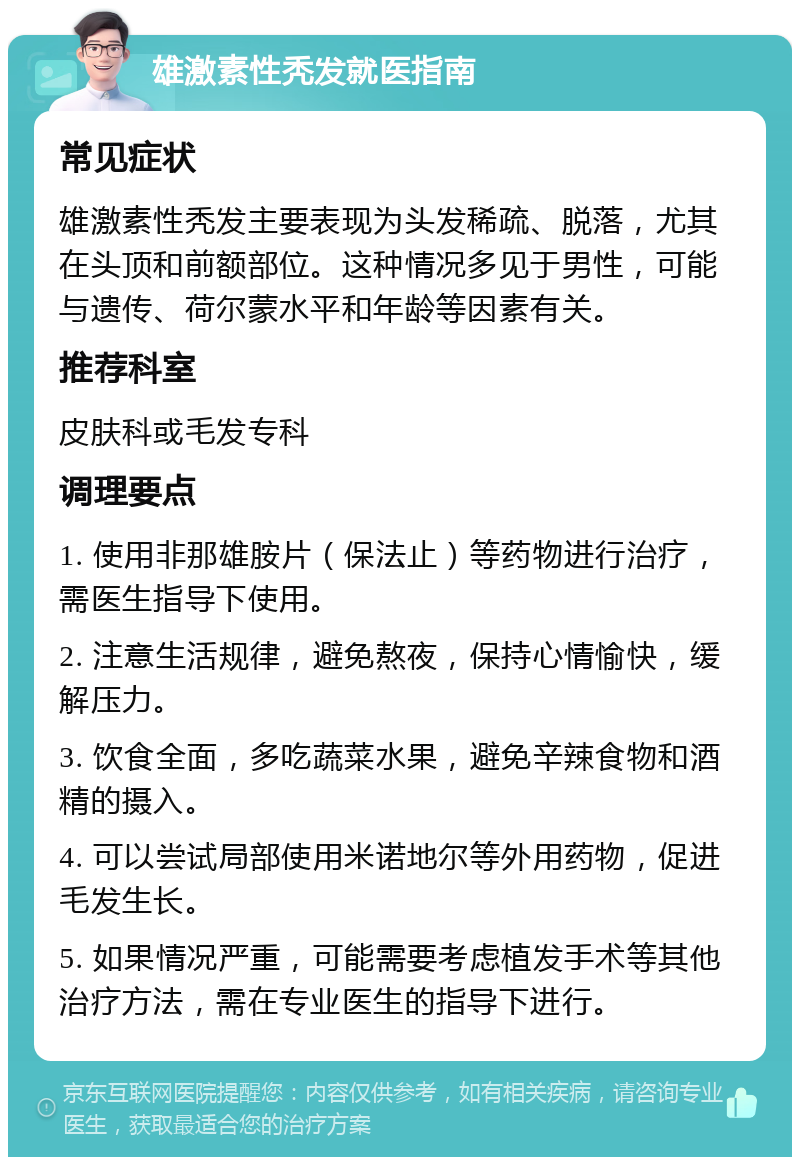 雄激素性秃发就医指南 常见症状 雄激素性秃发主要表现为头发稀疏、脱落，尤其在头顶和前额部位。这种情况多见于男性，可能与遗传、荷尔蒙水平和年龄等因素有关。 推荐科室 皮肤科或毛发专科 调理要点 1. 使用非那雄胺片（保法止）等药物进行治疗，需医生指导下使用。 2. 注意生活规律，避免熬夜，保持心情愉快，缓解压力。 3. 饮食全面，多吃蔬菜水果，避免辛辣食物和酒精的摄入。 4. 可以尝试局部使用米诺地尔等外用药物，促进毛发生长。 5. 如果情况严重，可能需要考虑植发手术等其他治疗方法，需在专业医生的指导下进行。