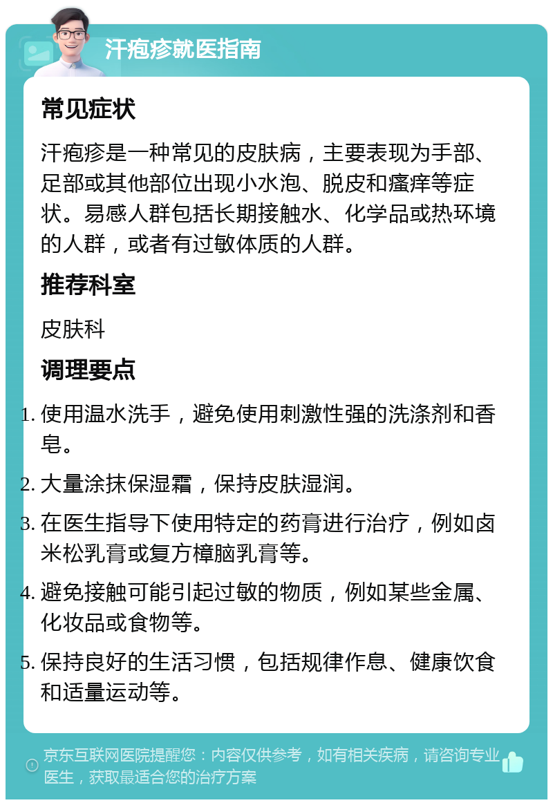 汗疱疹就医指南 常见症状 汗疱疹是一种常见的皮肤病，主要表现为手部、足部或其他部位出现小水泡、脱皮和瘙痒等症状。易感人群包括长期接触水、化学品或热环境的人群，或者有过敏体质的人群。 推荐科室 皮肤科 调理要点 使用温水洗手，避免使用刺激性强的洗涤剂和香皂。 大量涂抹保湿霜，保持皮肤湿润。 在医生指导下使用特定的药膏进行治疗，例如卤米松乳膏或复方樟脑乳膏等。 避免接触可能引起过敏的物质，例如某些金属、化妆品或食物等。 保持良好的生活习惯，包括规律作息、健康饮食和适量运动等。