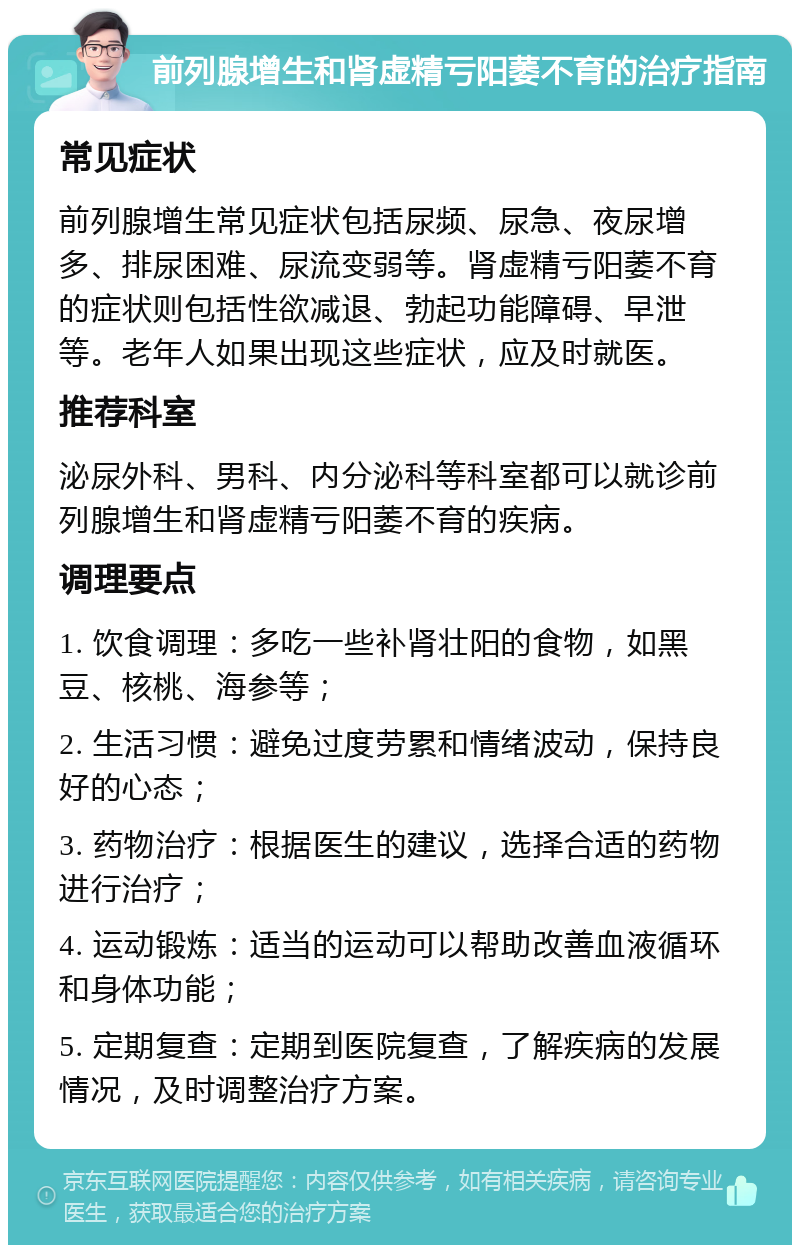 前列腺增生和肾虚精亏阳萎不育的治疗指南 常见症状 前列腺增生常见症状包括尿频、尿急、夜尿增多、排尿困难、尿流变弱等。肾虚精亏阳萎不育的症状则包括性欲减退、勃起功能障碍、早泄等。老年人如果出现这些症状，应及时就医。 推荐科室 泌尿外科、男科、内分泌科等科室都可以就诊前列腺增生和肾虚精亏阳萎不育的疾病。 调理要点 1. 饮食调理：多吃一些补肾壮阳的食物，如黑豆、核桃、海参等； 2. 生活习惯：避免过度劳累和情绪波动，保持良好的心态； 3. 药物治疗：根据医生的建议，选择合适的药物进行治疗； 4. 运动锻炼：适当的运动可以帮助改善血液循环和身体功能； 5. 定期复查：定期到医院复查，了解疾病的发展情况，及时调整治疗方案。