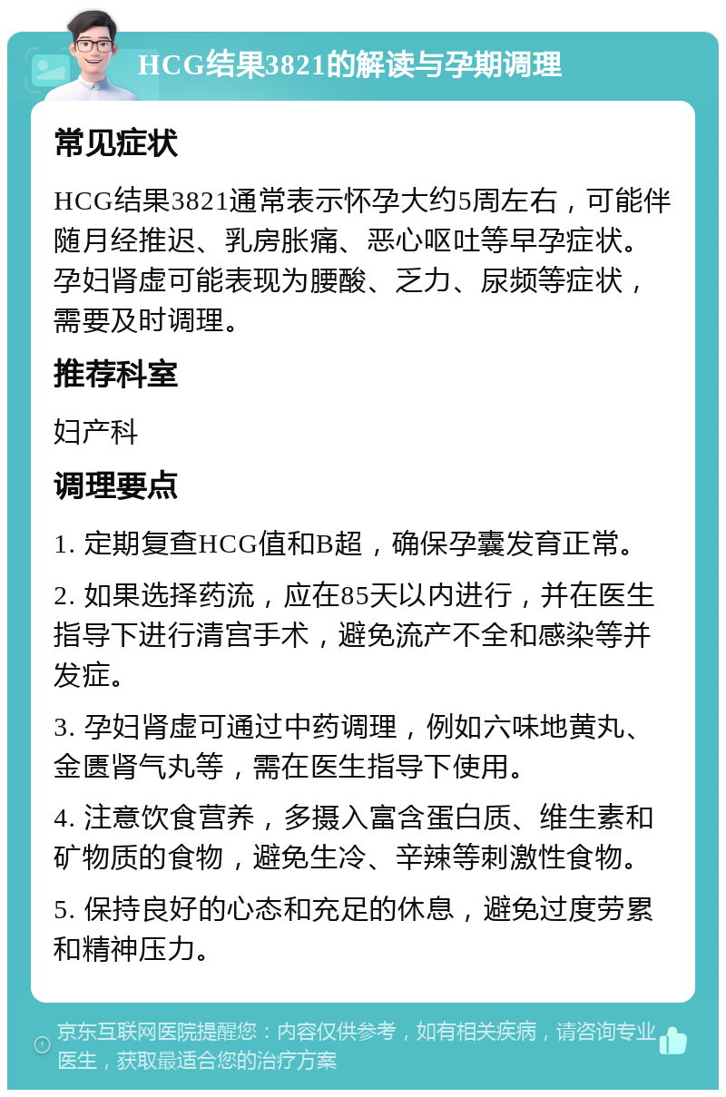 HCG结果3821的解读与孕期调理 常见症状 HCG结果3821通常表示怀孕大约5周左右，可能伴随月经推迟、乳房胀痛、恶心呕吐等早孕症状。孕妇肾虚可能表现为腰酸、乏力、尿频等症状，需要及时调理。 推荐科室 妇产科 调理要点 1. 定期复查HCG值和B超，确保孕囊发育正常。 2. 如果选择药流，应在85天以内进行，并在医生指导下进行清宫手术，避免流产不全和感染等并发症。 3. 孕妇肾虚可通过中药调理，例如六味地黄丸、金匮肾气丸等，需在医生指导下使用。 4. 注意饮食营养，多摄入富含蛋白质、维生素和矿物质的食物，避免生冷、辛辣等刺激性食物。 5. 保持良好的心态和充足的休息，避免过度劳累和精神压力。