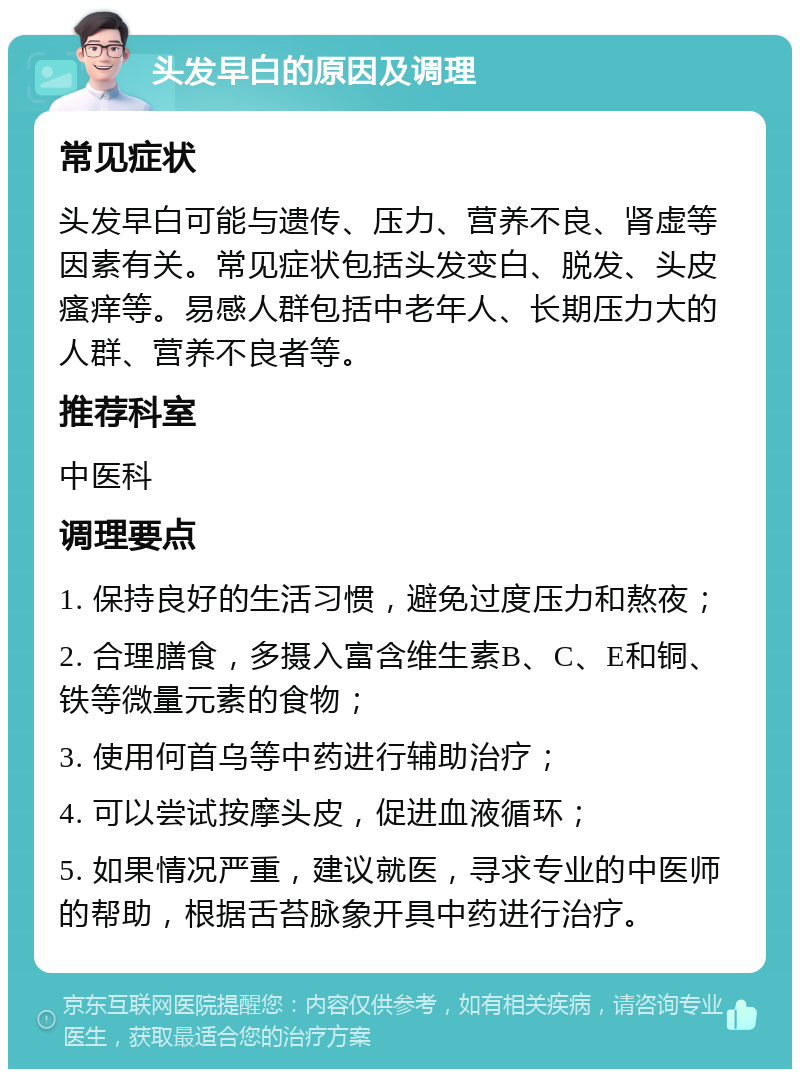 头发早白的原因及调理 常见症状 头发早白可能与遗传、压力、营养不良、肾虚等因素有关。常见症状包括头发变白、脱发、头皮瘙痒等。易感人群包括中老年人、长期压力大的人群、营养不良者等。 推荐科室 中医科 调理要点 1. 保持良好的生活习惯，避免过度压力和熬夜； 2. 合理膳食，多摄入富含维生素B、C、E和铜、铁等微量元素的食物； 3. 使用何首乌等中药进行辅助治疗； 4. 可以尝试按摩头皮，促进血液循环； 5. 如果情况严重，建议就医，寻求专业的中医师的帮助，根据舌苔脉象开具中药进行治疗。