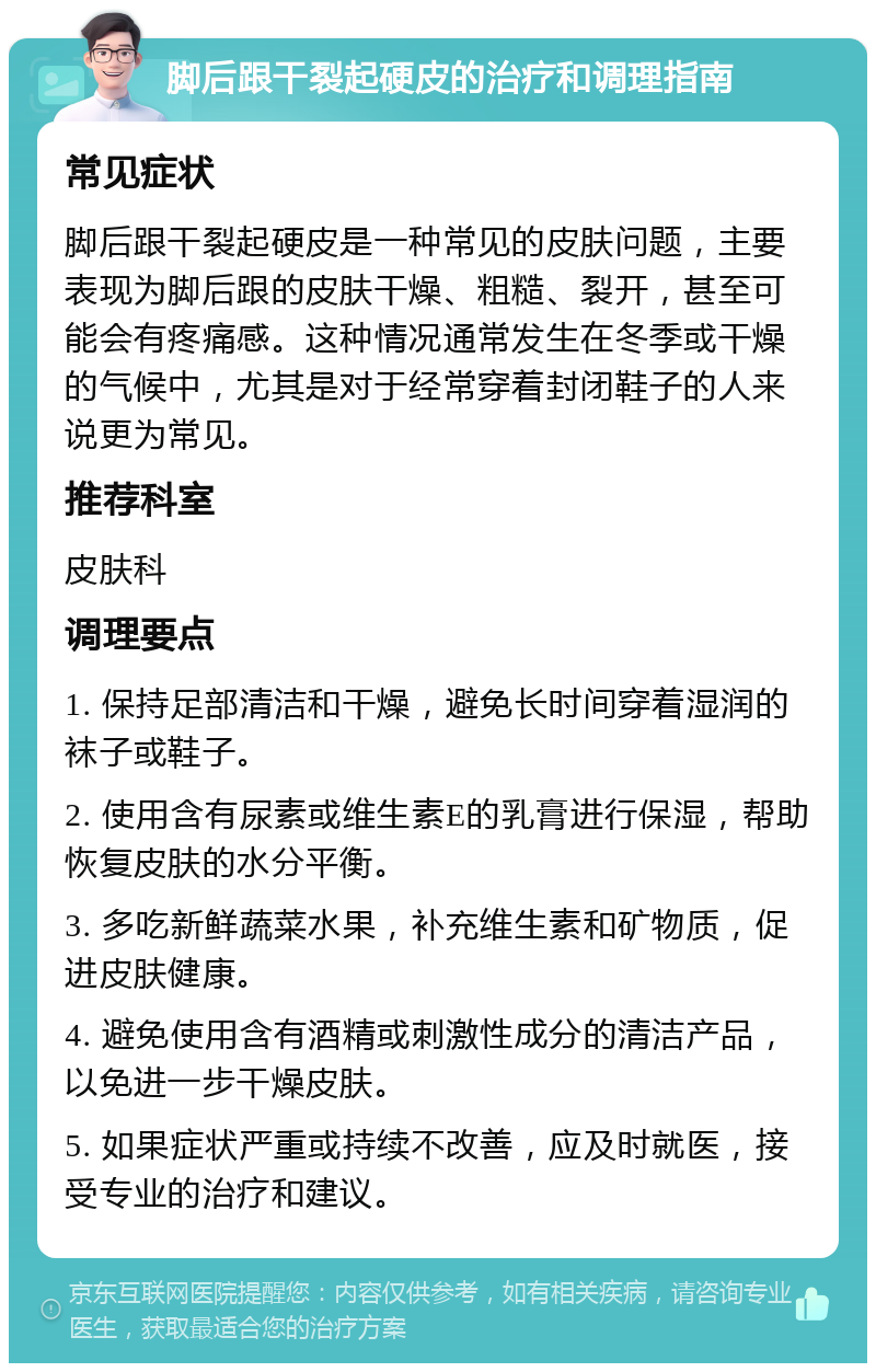 脚后跟干裂起硬皮的治疗和调理指南 常见症状 脚后跟干裂起硬皮是一种常见的皮肤问题，主要表现为脚后跟的皮肤干燥、粗糙、裂开，甚至可能会有疼痛感。这种情况通常发生在冬季或干燥的气候中，尤其是对于经常穿着封闭鞋子的人来说更为常见。 推荐科室 皮肤科 调理要点 1. 保持足部清洁和干燥，避免长时间穿着湿润的袜子或鞋子。 2. 使用含有尿素或维生素E的乳膏进行保湿，帮助恢复皮肤的水分平衡。 3. 多吃新鲜蔬菜水果，补充维生素和矿物质，促进皮肤健康。 4. 避免使用含有酒精或刺激性成分的清洁产品，以免进一步干燥皮肤。 5. 如果症状严重或持续不改善，应及时就医，接受专业的治疗和建议。