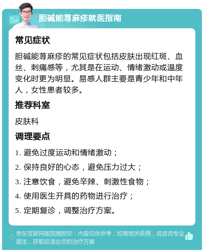 胆碱能荨麻疹就医指南 常见症状 胆碱能荨麻疹的常见症状包括皮肤出现红斑、血丝、刺痛感等，尤其是在运动、情绪激动或温度变化时更为明显。易感人群主要是青少年和中年人，女性患者较多。 推荐科室 皮肤科 调理要点 1. 避免过度运动和情绪激动； 2. 保持良好的心态，避免压力过大； 3. 注意饮食，避免辛辣、刺激性食物； 4. 使用医生开具的药物进行治疗； 5. 定期复诊，调整治疗方案。