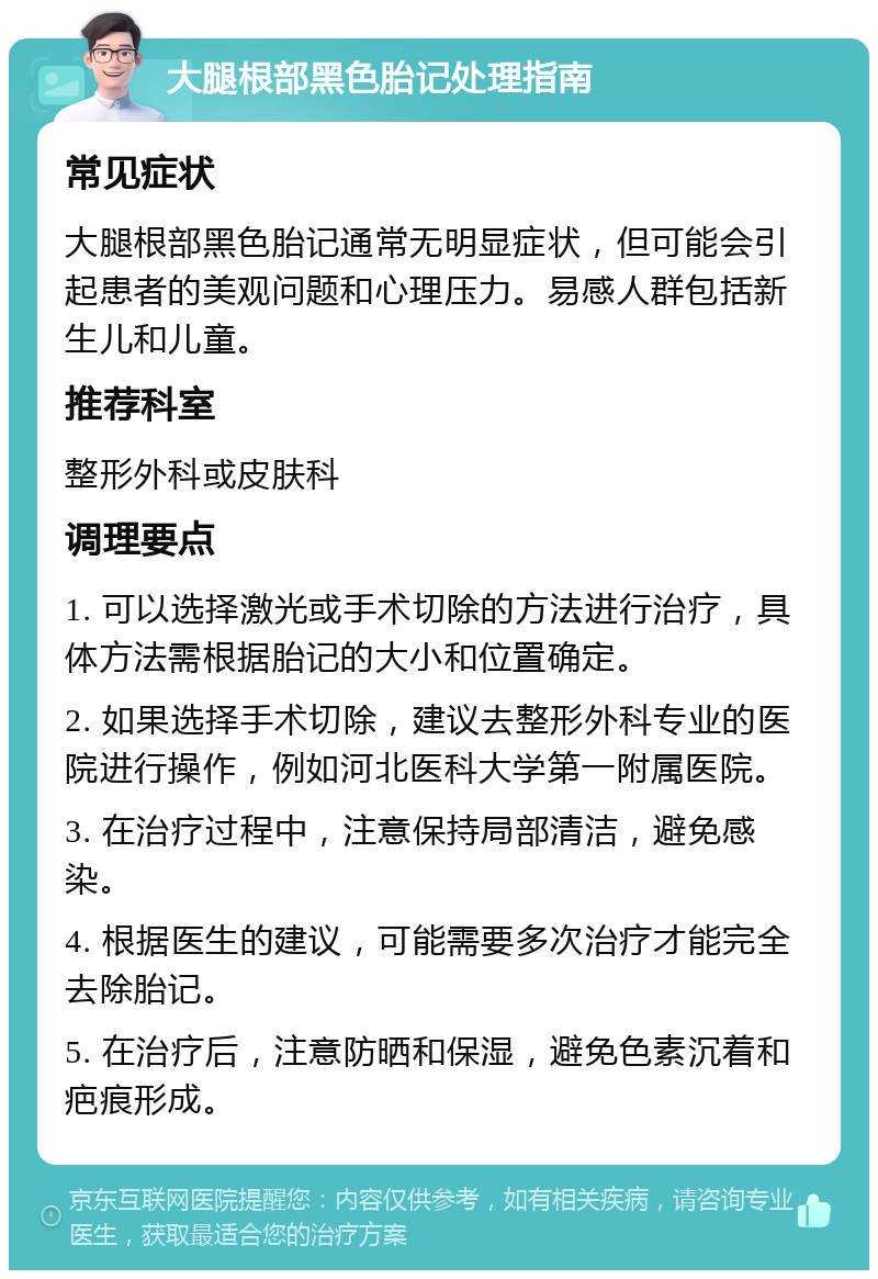 大腿根部黑色胎记处理指南 常见症状 大腿根部黑色胎记通常无明显症状，但可能会引起患者的美观问题和心理压力。易感人群包括新生儿和儿童。 推荐科室 整形外科或皮肤科 调理要点 1. 可以选择激光或手术切除的方法进行治疗，具体方法需根据胎记的大小和位置确定。 2. 如果选择手术切除，建议去整形外科专业的医院进行操作，例如河北医科大学第一附属医院。 3. 在治疗过程中，注意保持局部清洁，避免感染。 4. 根据医生的建议，可能需要多次治疗才能完全去除胎记。 5. 在治疗后，注意防晒和保湿，避免色素沉着和疤痕形成。