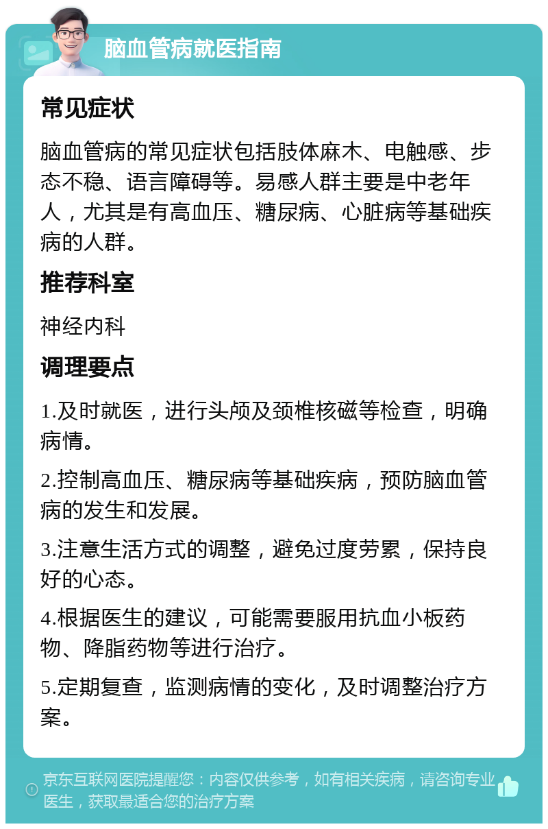 脑血管病就医指南 常见症状 脑血管病的常见症状包括肢体麻木、电触感、步态不稳、语言障碍等。易感人群主要是中老年人，尤其是有高血压、糖尿病、心脏病等基础疾病的人群。 推荐科室 神经内科 调理要点 1.及时就医，进行头颅及颈椎核磁等检查，明确病情。 2.控制高血压、糖尿病等基础疾病，预防脑血管病的发生和发展。 3.注意生活方式的调整，避免过度劳累，保持良好的心态。 4.根据医生的建议，可能需要服用抗血小板药物、降脂药物等进行治疗。 5.定期复查，监测病情的变化，及时调整治疗方案。