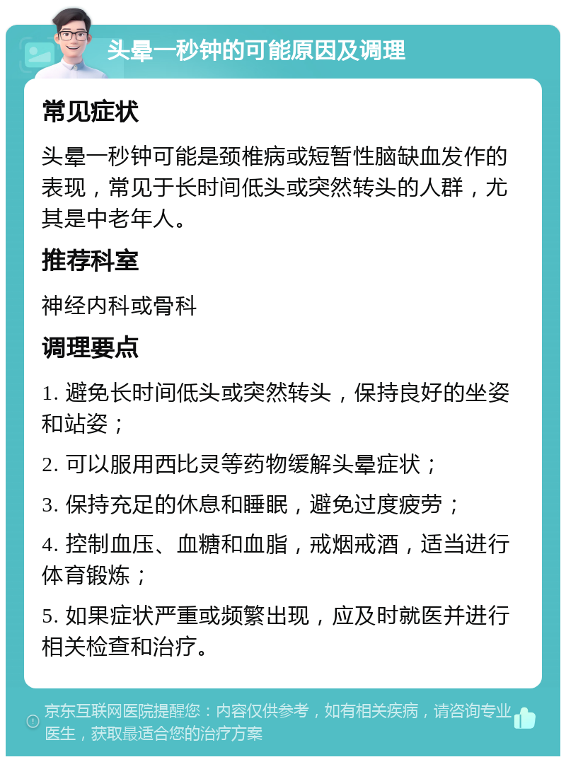 头晕一秒钟的可能原因及调理 常见症状 头晕一秒钟可能是颈椎病或短暂性脑缺血发作的表现，常见于长时间低头或突然转头的人群，尤其是中老年人。 推荐科室 神经内科或骨科 调理要点 1. 避免长时间低头或突然转头，保持良好的坐姿和站姿； 2. 可以服用西比灵等药物缓解头晕症状； 3. 保持充足的休息和睡眠，避免过度疲劳； 4. 控制血压、血糖和血脂，戒烟戒酒，适当进行体育锻炼； 5. 如果症状严重或频繁出现，应及时就医并进行相关检查和治疗。