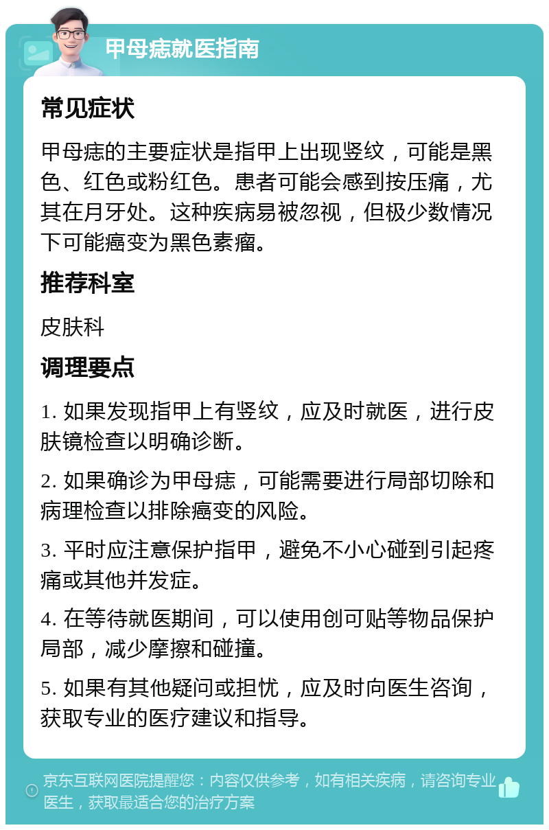 甲母痣就医指南 常见症状 甲母痣的主要症状是指甲上出现竖纹，可能是黑色、红色或粉红色。患者可能会感到按压痛，尤其在月牙处。这种疾病易被忽视，但极少数情况下可能癌变为黑色素瘤。 推荐科室 皮肤科 调理要点 1. 如果发现指甲上有竖纹，应及时就医，进行皮肤镜检查以明确诊断。 2. 如果确诊为甲母痣，可能需要进行局部切除和病理检查以排除癌变的风险。 3. 平时应注意保护指甲，避免不小心碰到引起疼痛或其他并发症。 4. 在等待就医期间，可以使用创可贴等物品保护局部，减少摩擦和碰撞。 5. 如果有其他疑问或担忧，应及时向医生咨询，获取专业的医疗建议和指导。