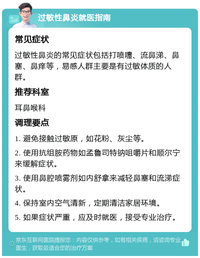 过敏性鼻炎就医指南 常见症状 过敏性鼻炎的常见症状包括打喷嚏、流鼻涕、鼻塞、鼻痒等，易感人群主要是有过敏体质的人群。 推荐科室 耳鼻喉科 调理要点 1. 避免接触过敏原，如花粉、灰尘等。 2. 使用抗组胺药物如孟鲁司特钠咀嚼片和顺尔宁来缓解症状。 3. 使用鼻腔喷雾剂如内舒拿来减轻鼻塞和流涕症状。 4. 保持室内空气清新，定期清洁家居环境。 5. 如果症状严重，应及时就医，接受专业治疗。