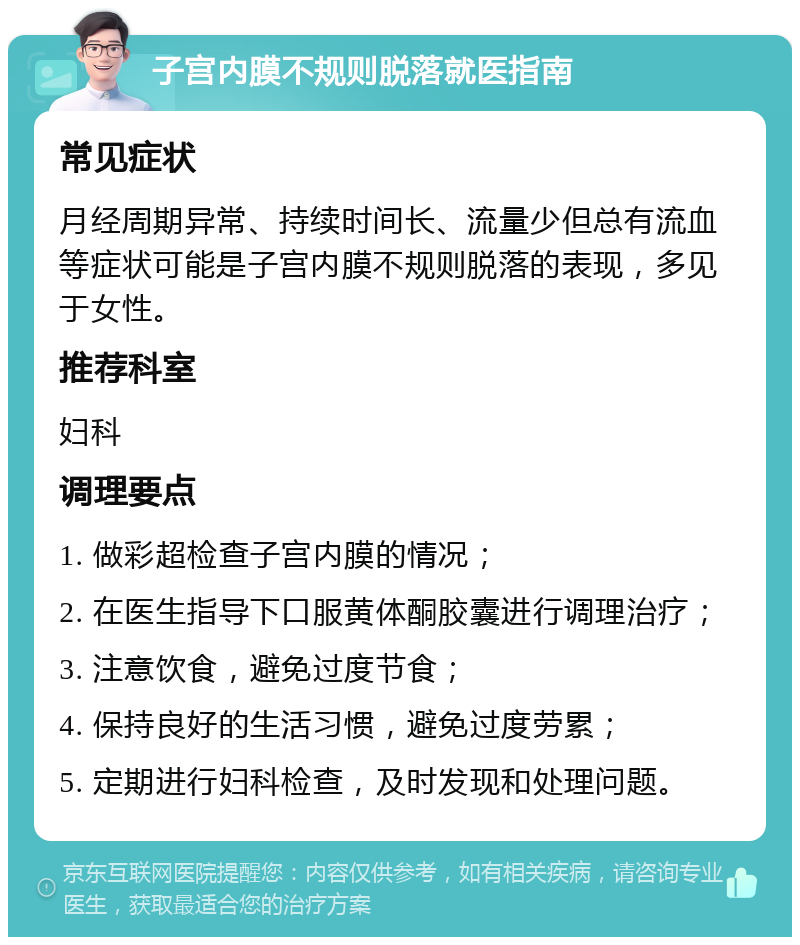 子宫内膜不规则脱落就医指南 常见症状 月经周期异常、持续时间长、流量少但总有流血等症状可能是子宫内膜不规则脱落的表现，多见于女性。 推荐科室 妇科 调理要点 1. 做彩超检查子宫内膜的情况； 2. 在医生指导下口服黄体酮胶囊进行调理治疗； 3. 注意饮食，避免过度节食； 4. 保持良好的生活习惯，避免过度劳累； 5. 定期进行妇科检查，及时发现和处理问题。