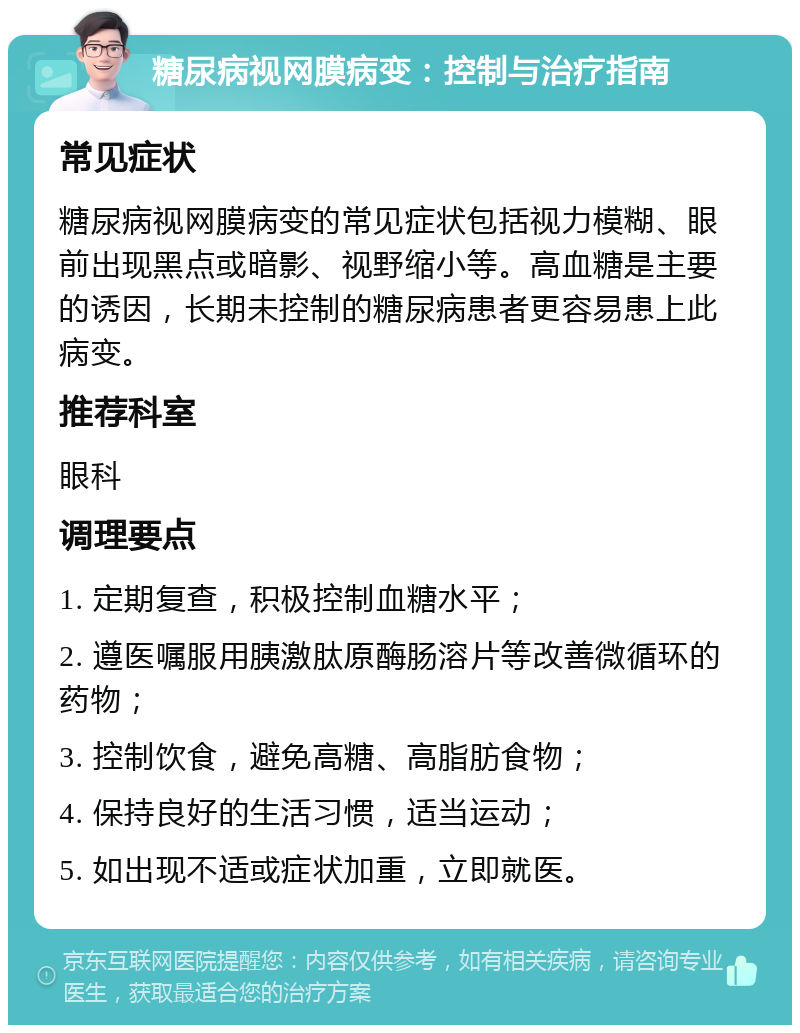 糖尿病视网膜病变：控制与治疗指南 常见症状 糖尿病视网膜病变的常见症状包括视力模糊、眼前出现黑点或暗影、视野缩小等。高血糖是主要的诱因，长期未控制的糖尿病患者更容易患上此病变。 推荐科室 眼科 调理要点 1. 定期复查，积极控制血糖水平； 2. 遵医嘱服用胰激肽原酶肠溶片等改善微循环的药物； 3. 控制饮食，避免高糖、高脂肪食物； 4. 保持良好的生活习惯，适当运动； 5. 如出现不适或症状加重，立即就医。