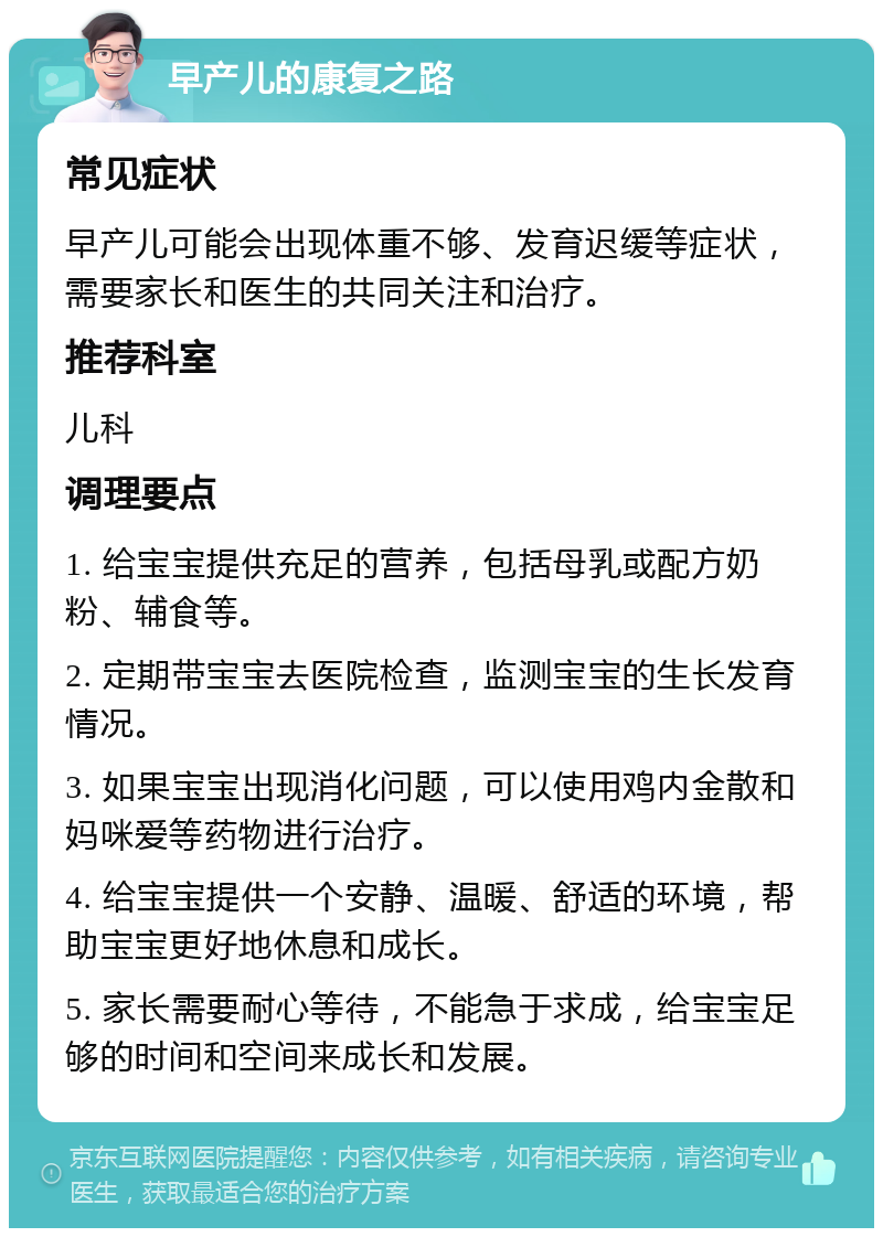 早产儿的康复之路 常见症状 早产儿可能会出现体重不够、发育迟缓等症状，需要家长和医生的共同关注和治疗。 推荐科室 儿科 调理要点 1. 给宝宝提供充足的营养，包括母乳或配方奶粉、辅食等。 2. 定期带宝宝去医院检查，监测宝宝的生长发育情况。 3. 如果宝宝出现消化问题，可以使用鸡内金散和妈咪爱等药物进行治疗。 4. 给宝宝提供一个安静、温暖、舒适的环境，帮助宝宝更好地休息和成长。 5. 家长需要耐心等待，不能急于求成，给宝宝足够的时间和空间来成长和发展。