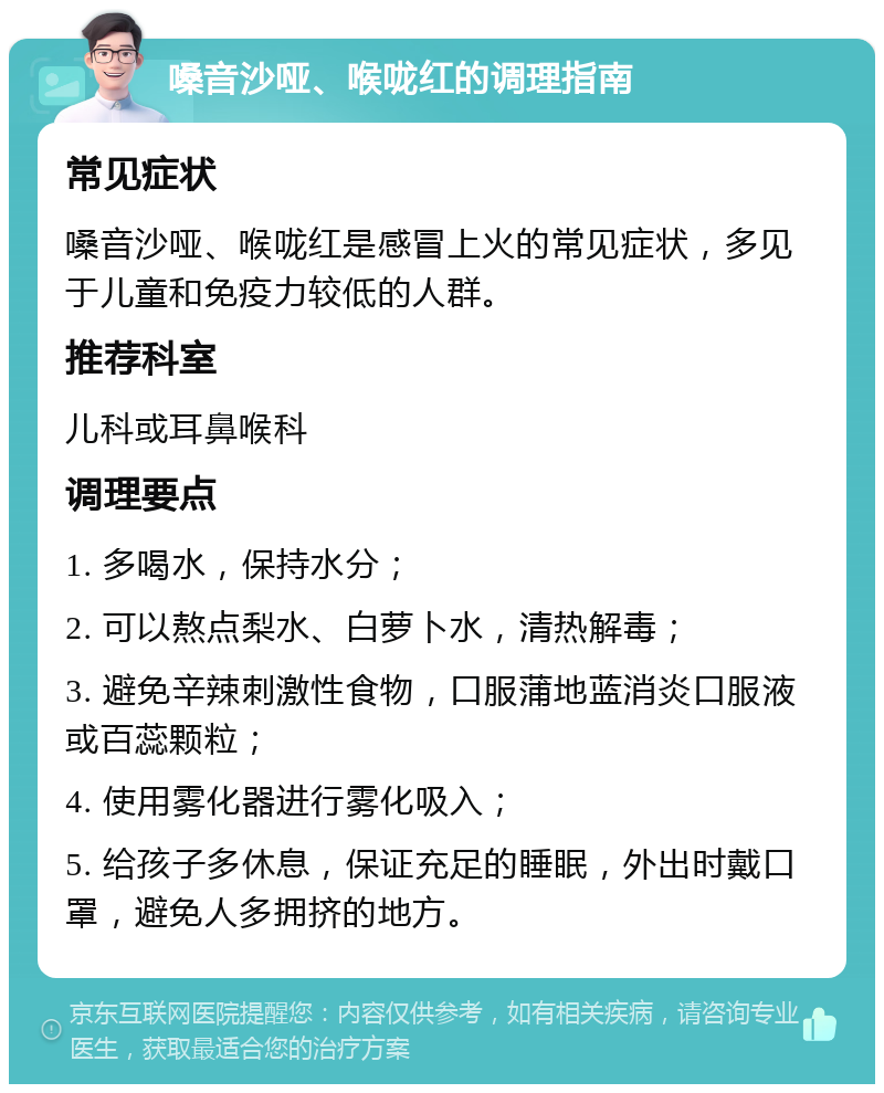 嗓音沙哑、喉咙红的调理指南 常见症状 嗓音沙哑、喉咙红是感冒上火的常见症状，多见于儿童和免疫力较低的人群。 推荐科室 儿科或耳鼻喉科 调理要点 1. 多喝水，保持水分； 2. 可以熬点梨水、白萝卜水，清热解毒； 3. 避免辛辣刺激性食物，口服蒲地蓝消炎口服液或百蕊颗粒； 4. 使用雾化器进行雾化吸入； 5. 给孩子多休息，保证充足的睡眠，外出时戴口罩，避免人多拥挤的地方。