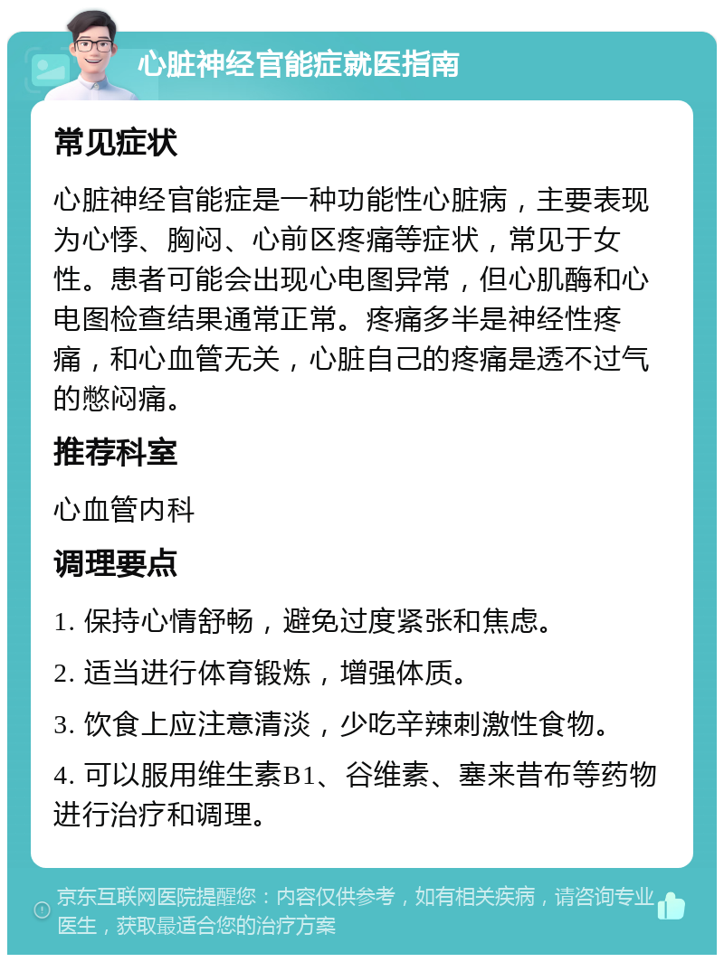 心脏神经官能症就医指南 常见症状 心脏神经官能症是一种功能性心脏病，主要表现为心悸、胸闷、心前区疼痛等症状，常见于女性。患者可能会出现心电图异常，但心肌酶和心电图检查结果通常正常。疼痛多半是神经性疼痛，和心血管无关，心脏自己的疼痛是透不过气的憋闷痛。 推荐科室 心血管内科 调理要点 1. 保持心情舒畅，避免过度紧张和焦虑。 2. 适当进行体育锻炼，增强体质。 3. 饮食上应注意清淡，少吃辛辣刺激性食物。 4. 可以服用维生素B1、谷维素、塞来昔布等药物进行治疗和调理。