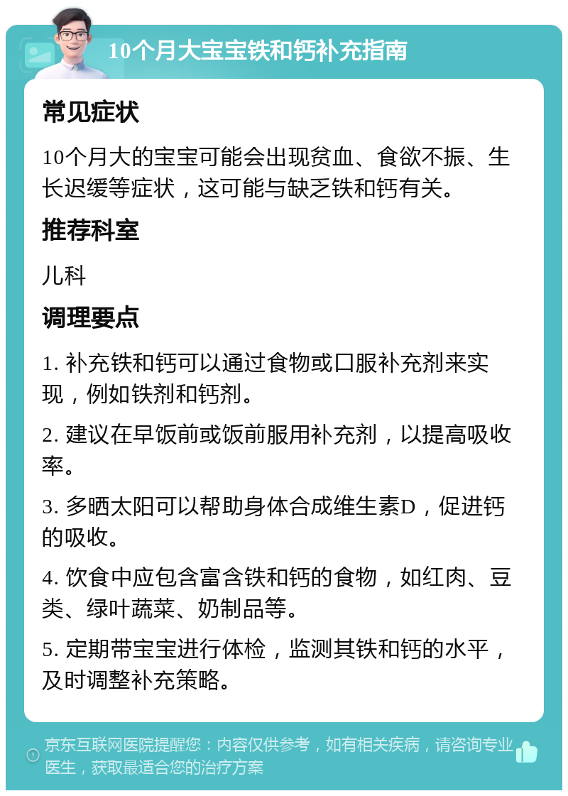 10个月大宝宝铁和钙补充指南 常见症状 10个月大的宝宝可能会出现贫血、食欲不振、生长迟缓等症状，这可能与缺乏铁和钙有关。 推荐科室 儿科 调理要点 1. 补充铁和钙可以通过食物或口服补充剂来实现，例如铁剂和钙剂。 2. 建议在早饭前或饭前服用补充剂，以提高吸收率。 3. 多晒太阳可以帮助身体合成维生素D，促进钙的吸收。 4. 饮食中应包含富含铁和钙的食物，如红肉、豆类、绿叶蔬菜、奶制品等。 5. 定期带宝宝进行体检，监测其铁和钙的水平，及时调整补充策略。