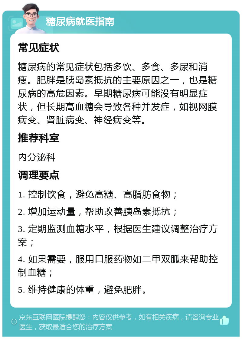 糖尿病就医指南 常见症状 糖尿病的常见症状包括多饮、多食、多尿和消瘦。肥胖是胰岛素抵抗的主要原因之一，也是糖尿病的高危因素。早期糖尿病可能没有明显症状，但长期高血糖会导致各种并发症，如视网膜病变、肾脏病变、神经病变等。 推荐科室 内分泌科 调理要点 1. 控制饮食，避免高糖、高脂肪食物； 2. 增加运动量，帮助改善胰岛素抵抗； 3. 定期监测血糖水平，根据医生建议调整治疗方案； 4. 如果需要，服用口服药物如二甲双胍来帮助控制血糖； 5. 维持健康的体重，避免肥胖。