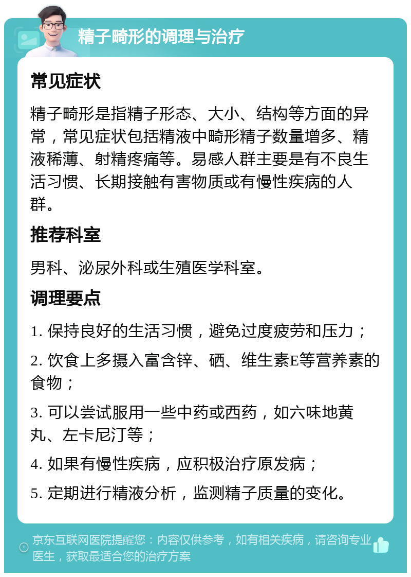 精子畸形的调理与治疗 常见症状 精子畸形是指精子形态、大小、结构等方面的异常，常见症状包括精液中畸形精子数量增多、精液稀薄、射精疼痛等。易感人群主要是有不良生活习惯、长期接触有害物质或有慢性疾病的人群。 推荐科室 男科、泌尿外科或生殖医学科室。 调理要点 1. 保持良好的生活习惯，避免过度疲劳和压力； 2. 饮食上多摄入富含锌、硒、维生素E等营养素的食物； 3. 可以尝试服用一些中药或西药，如六味地黄丸、左卡尼汀等； 4. 如果有慢性疾病，应积极治疗原发病； 5. 定期进行精液分析，监测精子质量的变化。