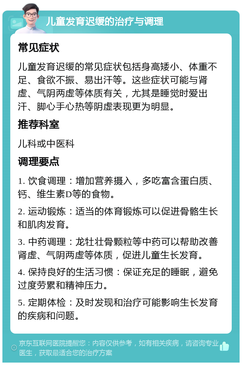 儿童发育迟缓的治疗与调理 常见症状 儿童发育迟缓的常见症状包括身高矮小、体重不足、食欲不振、易出汗等。这些症状可能与肾虚、气阴两虚等体质有关，尤其是睡觉时爱出汗、脚心手心热等阴虚表现更为明显。 推荐科室 儿科或中医科 调理要点 1. 饮食调理：增加营养摄入，多吃富含蛋白质、钙、维生素D等的食物。 2. 运动锻炼：适当的体育锻炼可以促进骨骼生长和肌肉发育。 3. 中药调理：龙牡壮骨颗粒等中药可以帮助改善肾虚、气阴两虚等体质，促进儿童生长发育。 4. 保持良好的生活习惯：保证充足的睡眠，避免过度劳累和精神压力。 5. 定期体检：及时发现和治疗可能影响生长发育的疾病和问题。