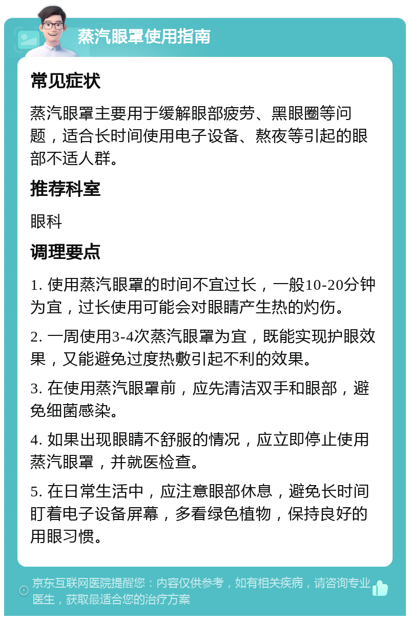 蒸汽眼罩使用指南 常见症状 蒸汽眼罩主要用于缓解眼部疲劳、黑眼圈等问题，适合长时间使用电子设备、熬夜等引起的眼部不适人群。 推荐科室 眼科 调理要点 1. 使用蒸汽眼罩的时间不宜过长，一般10-20分钟为宜，过长使用可能会对眼睛产生热的灼伤。 2. 一周使用3-4次蒸汽眼罩为宜，既能实现护眼效果，又能避免过度热敷引起不利的效果。 3. 在使用蒸汽眼罩前，应先清洁双手和眼部，避免细菌感染。 4. 如果出现眼睛不舒服的情况，应立即停止使用蒸汽眼罩，并就医检查。 5. 在日常生活中，应注意眼部休息，避免长时间盯着电子设备屏幕，多看绿色植物，保持良好的用眼习惯。