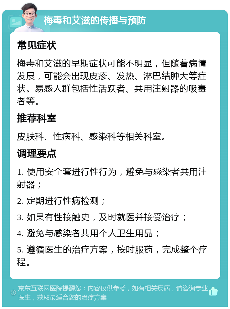 梅毒和艾滋的传播与预防 常见症状 梅毒和艾滋的早期症状可能不明显，但随着病情发展，可能会出现皮疹、发热、淋巴结肿大等症状。易感人群包括性活跃者、共用注射器的吸毒者等。 推荐科室 皮肤科、性病科、感染科等相关科室。 调理要点 1. 使用安全套进行性行为，避免与感染者共用注射器； 2. 定期进行性病检测； 3. 如果有性接触史，及时就医并接受治疗； 4. 避免与感染者共用个人卫生用品； 5. 遵循医生的治疗方案，按时服药，完成整个疗程。