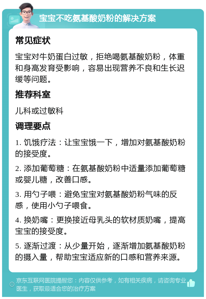 宝宝不吃氨基酸奶粉的解决方案 常见症状 宝宝对牛奶蛋白过敏，拒绝喝氨基酸奶粉，体重和身高发育受影响，容易出现营养不良和生长迟缓等问题。 推荐科室 儿科或过敏科 调理要点 1. 饥饿疗法：让宝宝饿一下，增加对氨基酸奶粉的接受度。 2. 添加葡萄糖：在氨基酸奶粉中适量添加葡萄糖或婴儿糖，改善口感。 3. 用勺子喂：避免宝宝对氨基酸奶粉气味的反感，使用小勺子喂食。 4. 换奶嘴：更换接近母乳头的软材质奶嘴，提高宝宝的接受度。 5. 逐渐过渡：从少量开始，逐渐增加氨基酸奶粉的摄入量，帮助宝宝适应新的口感和营养来源。