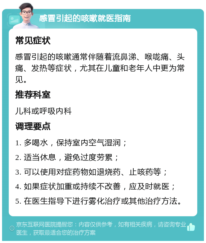 感冒引起的咳嗽就医指南 常见症状 感冒引起的咳嗽通常伴随着流鼻涕、喉咙痛、头痛、发热等症状，尤其在儿童和老年人中更为常见。 推荐科室 儿科或呼吸内科 调理要点 1. 多喝水，保持室内空气湿润； 2. 适当休息，避免过度劳累； 3. 可以使用对症药物如退烧药、止咳药等； 4. 如果症状加重或持续不改善，应及时就医； 5. 在医生指导下进行雾化治疗或其他治疗方法。