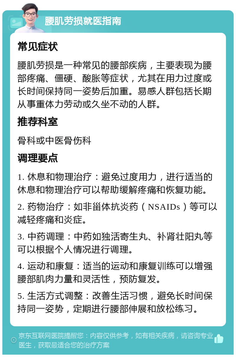 腰肌劳损就医指南 常见症状 腰肌劳损是一种常见的腰部疾病，主要表现为腰部疼痛、僵硬、酸胀等症状，尤其在用力过度或长时间保持同一姿势后加重。易感人群包括长期从事重体力劳动或久坐不动的人群。 推荐科室 骨科或中医骨伤科 调理要点 1. 休息和物理治疗：避免过度用力，进行适当的休息和物理治疗可以帮助缓解疼痛和恢复功能。 2. 药物治疗：如非甾体抗炎药（NSAIDs）等可以减轻疼痛和炎症。 3. 中药调理：中药如独活寄生丸、补肾壮阳丸等可以根据个人情况进行调理。 4. 运动和康复：适当的运动和康复训练可以增强腰部肌肉力量和灵活性，预防复发。 5. 生活方式调整：改善生活习惯，避免长时间保持同一姿势，定期进行腰部伸展和放松练习。