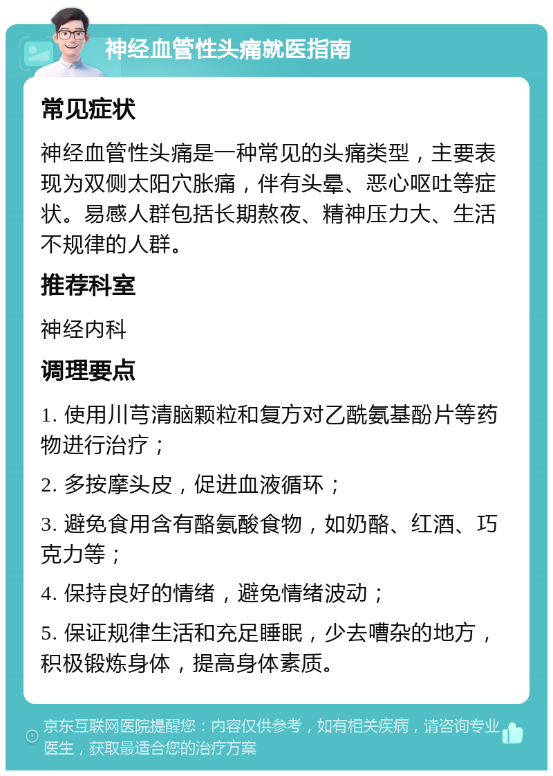 神经血管性头痛就医指南 常见症状 神经血管性头痛是一种常见的头痛类型，主要表现为双侧太阳穴胀痛，伴有头晕、恶心呕吐等症状。易感人群包括长期熬夜、精神压力大、生活不规律的人群。 推荐科室 神经内科 调理要点 1. 使用川芎清脑颗粒和复方对乙酰氨基酚片等药物进行治疗； 2. 多按摩头皮，促进血液循环； 3. 避免食用含有酪氨酸食物，如奶酪、红酒、巧克力等； 4. 保持良好的情绪，避免情绪波动； 5. 保证规律生活和充足睡眠，少去嘈杂的地方，积极锻炼身体，提高身体素质。