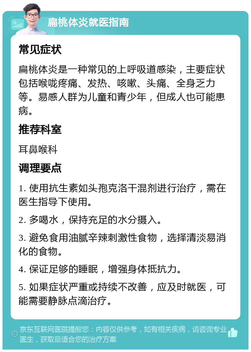 扁桃体炎就医指南 常见症状 扁桃体炎是一种常见的上呼吸道感染，主要症状包括喉咙疼痛、发热、咳嗽、头痛、全身乏力等。易感人群为儿童和青少年，但成人也可能患病。 推荐科室 耳鼻喉科 调理要点 1. 使用抗生素如头孢克洛干混剂进行治疗，需在医生指导下使用。 2. 多喝水，保持充足的水分摄入。 3. 避免食用油腻辛辣刺激性食物，选择清淡易消化的食物。 4. 保证足够的睡眠，增强身体抵抗力。 5. 如果症状严重或持续不改善，应及时就医，可能需要静脉点滴治疗。