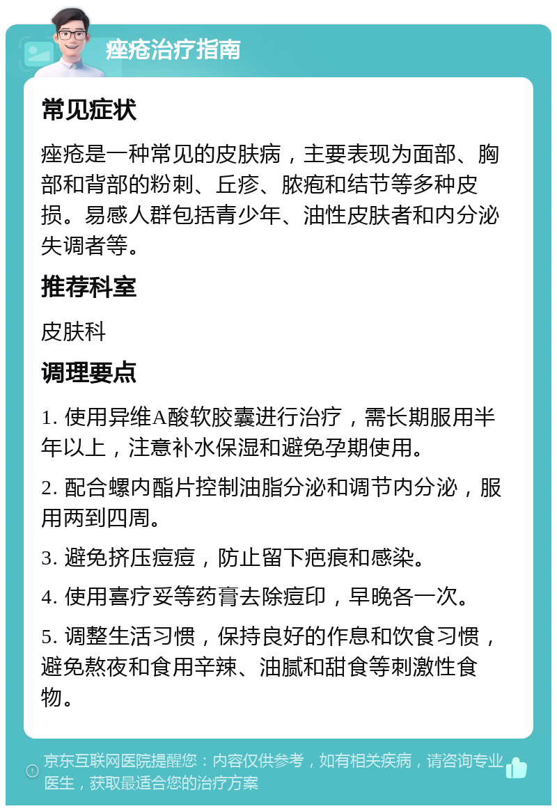 痤疮治疗指南 常见症状 痤疮是一种常见的皮肤病，主要表现为面部、胸部和背部的粉刺、丘疹、脓疱和结节等多种皮损。易感人群包括青少年、油性皮肤者和内分泌失调者等。 推荐科室 皮肤科 调理要点 1. 使用异维A酸软胶囊进行治疗，需长期服用半年以上，注意补水保湿和避免孕期使用。 2. 配合螺内酯片控制油脂分泌和调节内分泌，服用两到四周。 3. 避免挤压痘痘，防止留下疤痕和感染。 4. 使用喜疗妥等药膏去除痘印，早晚各一次。 5. 调整生活习惯，保持良好的作息和饮食习惯，避免熬夜和食用辛辣、油腻和甜食等刺激性食物。