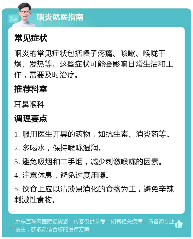 咽炎就医指南 常见症状 咽炎的常见症状包括嗓子疼痛、咳嗽、喉咙干燥、发热等。这些症状可能会影响日常生活和工作，需要及时治疗。 推荐科室 耳鼻喉科 调理要点 1. 服用医生开具的药物，如抗生素、消炎药等。 2. 多喝水，保持喉咙湿润。 3. 避免吸烟和二手烟，减少刺激喉咙的因素。 4. 注意休息，避免过度用嗓。 5. 饮食上应以清淡易消化的食物为主，避免辛辣刺激性食物。