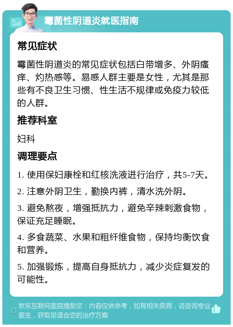 霉菌性阴道炎就医指南 常见症状 霉菌性阴道炎的常见症状包括白带增多、外阴瘙痒、灼热感等。易感人群主要是女性，尤其是那些有不良卫生习惯、性生活不规律或免疫力较低的人群。 推荐科室 妇科 调理要点 1. 使用保妇康栓和红核洗液进行治疗，共5-7天。 2. 注意外阴卫生，勤换内裤，清水洗外阴。 3. 避免熬夜，增强抵抗力，避免辛辣刺激食物，保证充足睡眠。 4. 多食蔬菜、水果和粗纤维食物，保持均衡饮食和营养。 5. 加强锻炼，提高自身抵抗力，减少炎症复发的可能性。