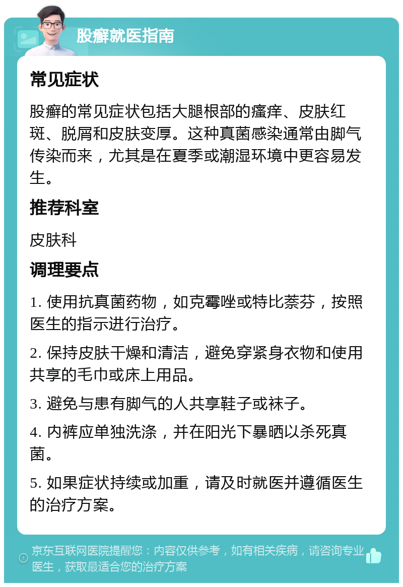 股癣就医指南 常见症状 股癣的常见症状包括大腿根部的瘙痒、皮肤红斑、脱屑和皮肤变厚。这种真菌感染通常由脚气传染而来，尤其是在夏季或潮湿环境中更容易发生。 推荐科室 皮肤科 调理要点 1. 使用抗真菌药物，如克霉唑或特比萘芬，按照医生的指示进行治疗。 2. 保持皮肤干燥和清洁，避免穿紧身衣物和使用共享的毛巾或床上用品。 3. 避免与患有脚气的人共享鞋子或袜子。 4. 内裤应单独洗涤，并在阳光下暴晒以杀死真菌。 5. 如果症状持续或加重，请及时就医并遵循医生的治疗方案。