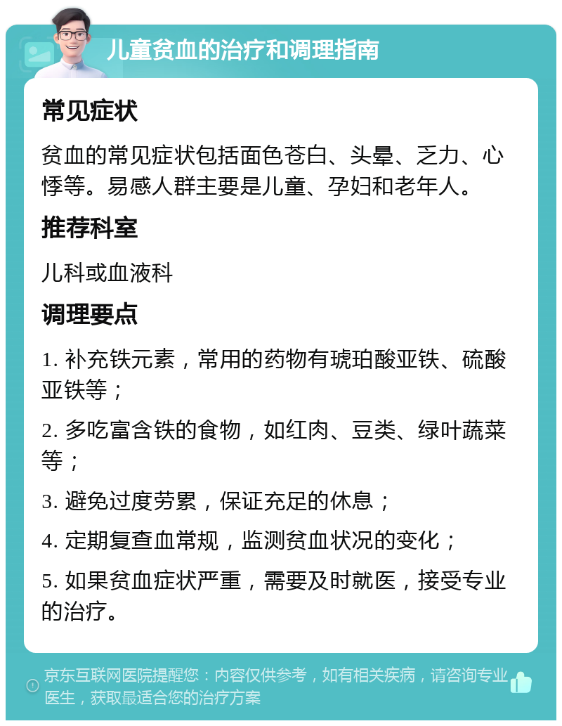 儿童贫血的治疗和调理指南 常见症状 贫血的常见症状包括面色苍白、头晕、乏力、心悸等。易感人群主要是儿童、孕妇和老年人。 推荐科室 儿科或血液科 调理要点 1. 补充铁元素，常用的药物有琥珀酸亚铁、硫酸亚铁等； 2. 多吃富含铁的食物，如红肉、豆类、绿叶蔬菜等； 3. 避免过度劳累，保证充足的休息； 4. 定期复查血常规，监测贫血状况的变化； 5. 如果贫血症状严重，需要及时就医，接受专业的治疗。