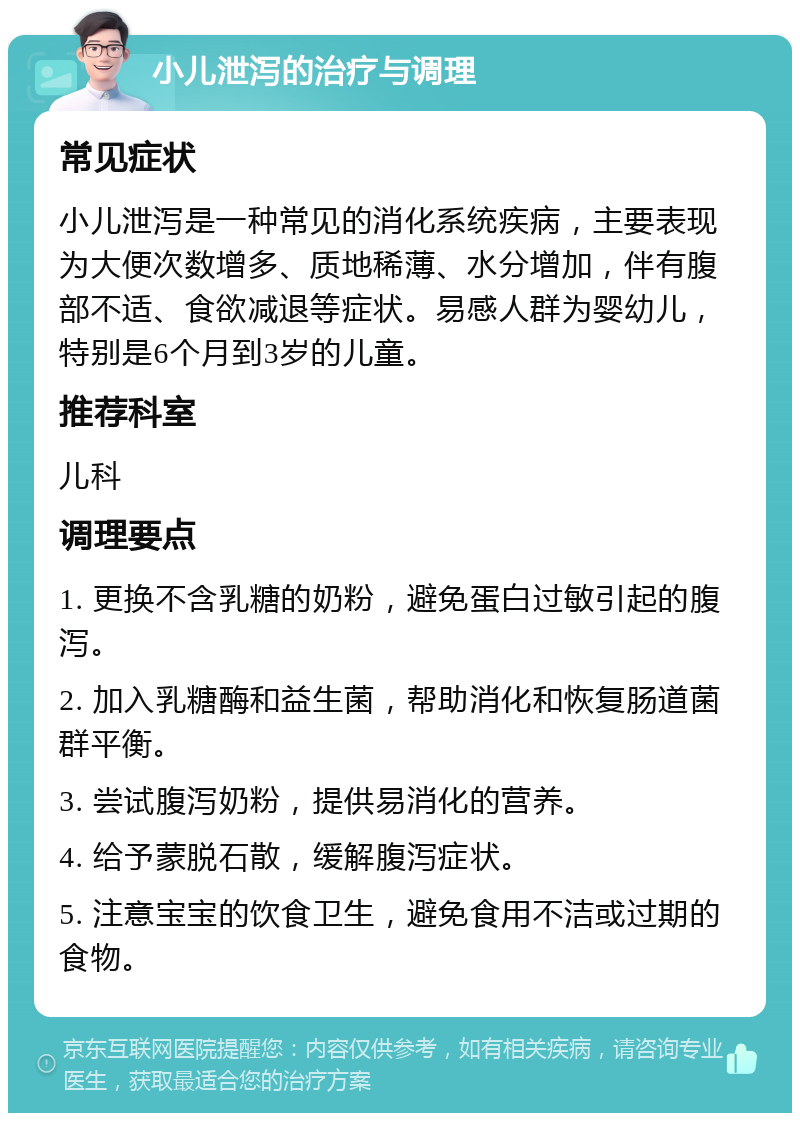 小儿泄泻的治疗与调理 常见症状 小儿泄泻是一种常见的消化系统疾病，主要表现为大便次数增多、质地稀薄、水分增加，伴有腹部不适、食欲减退等症状。易感人群为婴幼儿，特别是6个月到3岁的儿童。 推荐科室 儿科 调理要点 1. 更换不含乳糖的奶粉，避免蛋白过敏引起的腹泻。 2. 加入乳糖酶和益生菌，帮助消化和恢复肠道菌群平衡。 3. 尝试腹泻奶粉，提供易消化的营养。 4. 给予蒙脱石散，缓解腹泻症状。 5. 注意宝宝的饮食卫生，避免食用不洁或过期的食物。