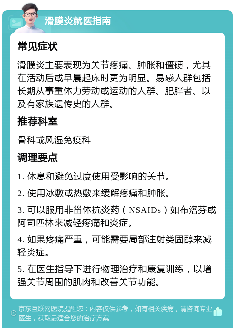 滑膜炎就医指南 常见症状 滑膜炎主要表现为关节疼痛、肿胀和僵硬，尤其在活动后或早晨起床时更为明显。易感人群包括长期从事重体力劳动或运动的人群、肥胖者、以及有家族遗传史的人群。 推荐科室 骨科或风湿免疫科 调理要点 1. 休息和避免过度使用受影响的关节。 2. 使用冰敷或热敷来缓解疼痛和肿胀。 3. 可以服用非甾体抗炎药（NSAIDs）如布洛芬或阿司匹林来减轻疼痛和炎症。 4. 如果疼痛严重，可能需要局部注射类固醇来减轻炎症。 5. 在医生指导下进行物理治疗和康复训练，以增强关节周围的肌肉和改善关节功能。