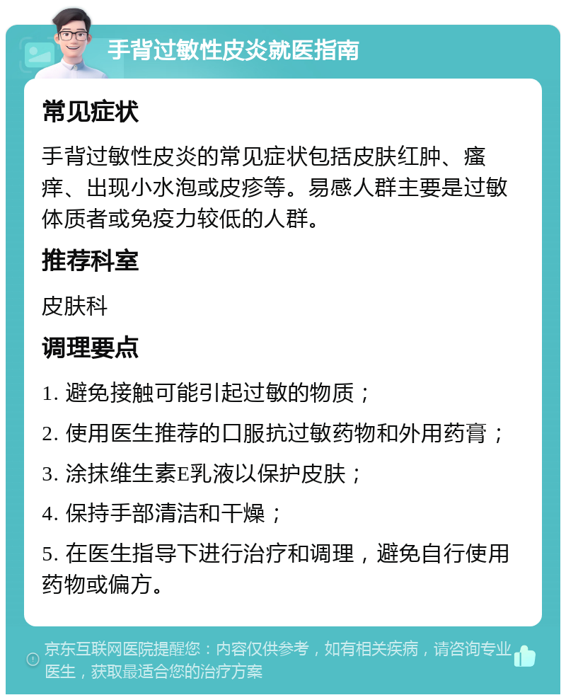 手背过敏性皮炎就医指南 常见症状 手背过敏性皮炎的常见症状包括皮肤红肿、瘙痒、出现小水泡或皮疹等。易感人群主要是过敏体质者或免疫力较低的人群。 推荐科室 皮肤科 调理要点 1. 避免接触可能引起过敏的物质； 2. 使用医生推荐的口服抗过敏药物和外用药膏； 3. 涂抹维生素E乳液以保护皮肤； 4. 保持手部清洁和干燥； 5. 在医生指导下进行治疗和调理，避免自行使用药物或偏方。