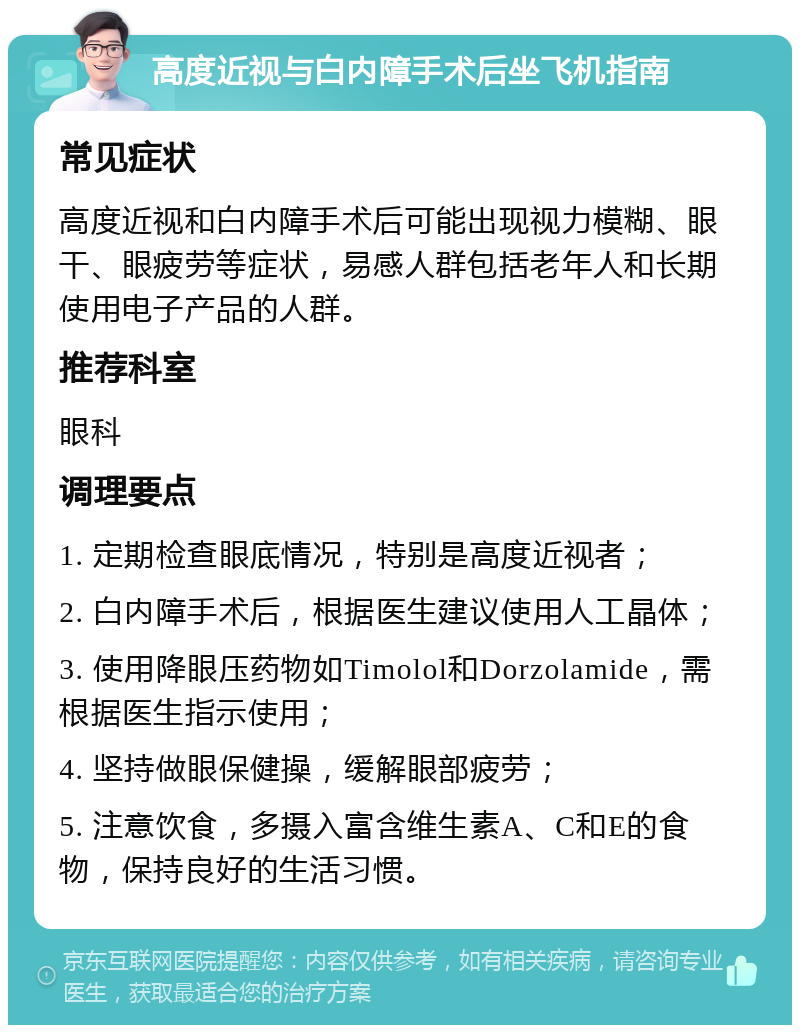 高度近视与白内障手术后坐飞机指南 常见症状 高度近视和白内障手术后可能出现视力模糊、眼干、眼疲劳等症状，易感人群包括老年人和长期使用电子产品的人群。 推荐科室 眼科 调理要点 1. 定期检查眼底情况，特别是高度近视者； 2. 白内障手术后，根据医生建议使用人工晶体； 3. 使用降眼压药物如Timolol和Dorzolamide，需根据医生指示使用； 4. 坚持做眼保健操，缓解眼部疲劳； 5. 注意饮食，多摄入富含维生素A、C和E的食物，保持良好的生活习惯。