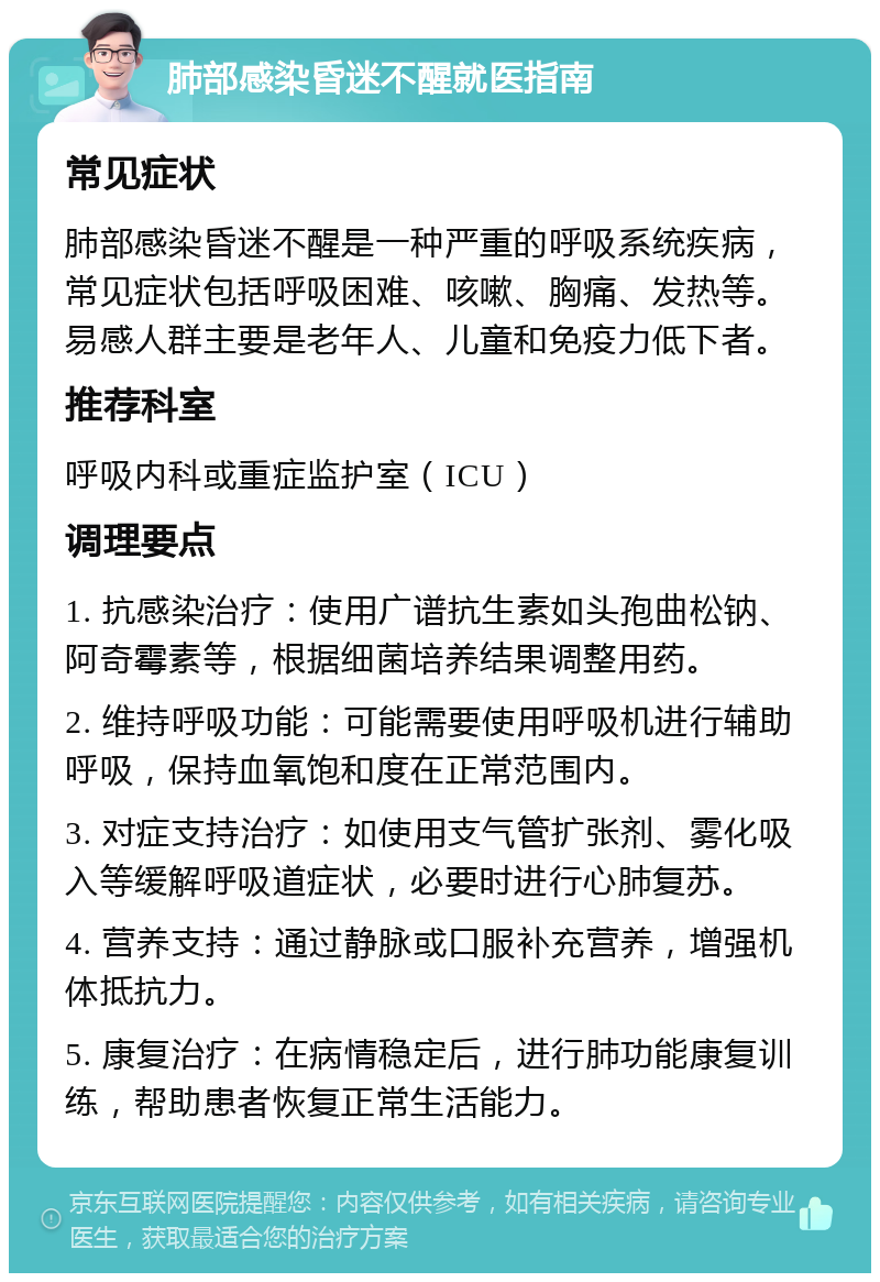 肺部感染昏迷不醒就医指南 常见症状 肺部感染昏迷不醒是一种严重的呼吸系统疾病，常见症状包括呼吸困难、咳嗽、胸痛、发热等。易感人群主要是老年人、儿童和免疫力低下者。 推荐科室 呼吸内科或重症监护室（ICU） 调理要点 1. 抗感染治疗：使用广谱抗生素如头孢曲松钠、阿奇霉素等，根据细菌培养结果调整用药。 2. 维持呼吸功能：可能需要使用呼吸机进行辅助呼吸，保持血氧饱和度在正常范围内。 3. 对症支持治疗：如使用支气管扩张剂、雾化吸入等缓解呼吸道症状，必要时进行心肺复苏。 4. 营养支持：通过静脉或口服补充营养，增强机体抵抗力。 5. 康复治疗：在病情稳定后，进行肺功能康复训练，帮助患者恢复正常生活能力。