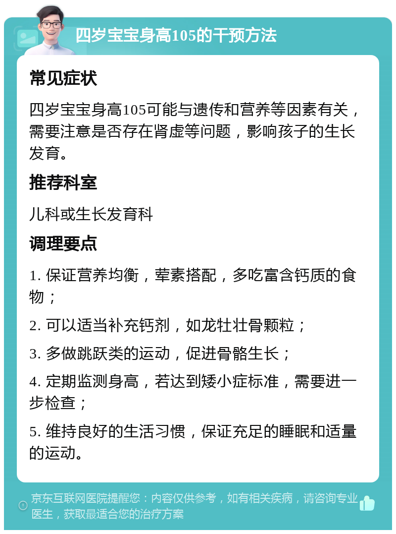 四岁宝宝身高105的干预方法 常见症状 四岁宝宝身高105可能与遗传和营养等因素有关，需要注意是否存在肾虚等问题，影响孩子的生长发育。 推荐科室 儿科或生长发育科 调理要点 1. 保证营养均衡，荤素搭配，多吃富含钙质的食物； 2. 可以适当补充钙剂，如龙牡壮骨颗粒； 3. 多做跳跃类的运动，促进骨骼生长； 4. 定期监测身高，若达到矮小症标准，需要进一步检查； 5. 维持良好的生活习惯，保证充足的睡眠和适量的运动。