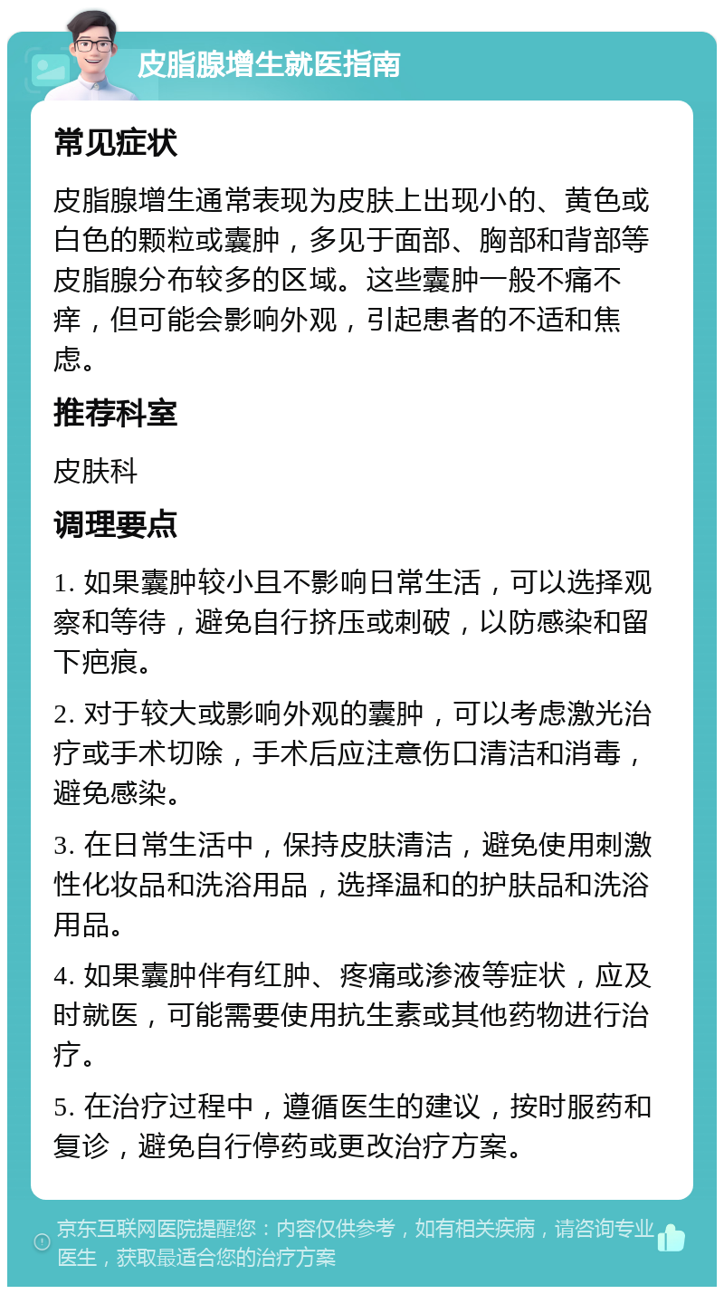 皮脂腺增生就医指南 常见症状 皮脂腺增生通常表现为皮肤上出现小的、黄色或白色的颗粒或囊肿，多见于面部、胸部和背部等皮脂腺分布较多的区域。这些囊肿一般不痛不痒，但可能会影响外观，引起患者的不适和焦虑。 推荐科室 皮肤科 调理要点 1. 如果囊肿较小且不影响日常生活，可以选择观察和等待，避免自行挤压或刺破，以防感染和留下疤痕。 2. 对于较大或影响外观的囊肿，可以考虑激光治疗或手术切除，手术后应注意伤口清洁和消毒，避免感染。 3. 在日常生活中，保持皮肤清洁，避免使用刺激性化妆品和洗浴用品，选择温和的护肤品和洗浴用品。 4. 如果囊肿伴有红肿、疼痛或渗液等症状，应及时就医，可能需要使用抗生素或其他药物进行治疗。 5. 在治疗过程中，遵循医生的建议，按时服药和复诊，避免自行停药或更改治疗方案。