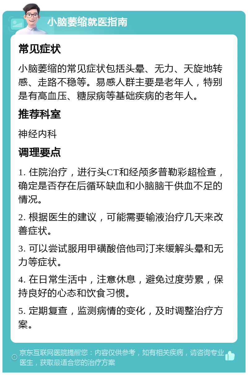 小脑萎缩就医指南 常见症状 小脑萎缩的常见症状包括头晕、无力、天旋地转感、走路不稳等。易感人群主要是老年人，特别是有高血压、糖尿病等基础疾病的老年人。 推荐科室 神经内科 调理要点 1. 住院治疗，进行头CT和经颅多普勒彩超检查，确定是否存在后循环缺血和小脑脑干供血不足的情况。 2. 根据医生的建议，可能需要输液治疗几天来改善症状。 3. 可以尝试服用甲磺酸倍他司汀来缓解头晕和无力等症状。 4. 在日常生活中，注意休息，避免过度劳累，保持良好的心态和饮食习惯。 5. 定期复查，监测病情的变化，及时调整治疗方案。